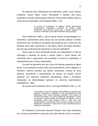 18

      Os aspectos mais interessantes da matemática, porém, como resolver
problemas, discutir idéias, checar informações e desafiar, são pouco
explorados na escola. Neste espaço verifica-se muitas vezes a ênfase nesta ou
noutra área da matemática. Para Cortesão (2000, p. 43):

                    O currículo de matemática, ao legitimar apenas determinados
                    conhecimentos matemáticos, excluindo os demais, acaba
                    contribuindo para acentuar ainda mais o grande processo de
                    exclusão e submissão a que estão submetidas muitas pessoas.


      Para D’Ambrósio (1999, p. 68) os baixos índices de aprendizagem em
matemática, apresentados pelos alunos (as) das escolas públicas no Brasil,
demonstram que “prevalece à concepção equivocada de que o ensino de uma
disciplina deve estar subordinado a uma lógica interna da própria disciplina.
Isso tem sido particularmente desastroso no caso da matemática”.
      Outra causa do baixo rendimento escolar nas matemáticas é a falta de
motivação e interesse de alunos e alunas. Estes e outros fatores têm
contribuído para o agravamento dos resultados no ensino de matemática, e
especialmente para o ensino de geometria.
      O ensino de geometria tem sido o foco de diversas pesquisas já algum
tempo, e se comparado ao ensino das outras matemáticas, como a álgebra e a
aritmética, pode-se perceber que alunos, professores, autores de livros
didáticos, educadores e pesquisadores, de tempos em tempos, têm-se
deparado com modismos fortemente radicalizantes, desde o formalismo
impregnado de     demonstrações      apoiados    no   raciocínio    lógico-dedutivo
(LORENZATO, 1995).
      De acordo com Freudenthal (1973, p. 407 apud FONSECA, 2001, p. 13):

                    A Geometria é uma das melhores oportunidades que existem para
                    aprender matematizar à realidade. É uma oportunidade de fazer
                    descobertas como muitos exemplos mostrarão. Com certeza, os
                    números são também um domínio abertos às investigações, e pode-
                    se aprender a pensar através da realização de cálculos, mas as
                    descobertas feitas pelos próprios olhos e mãos são mais
                    surpreendentes e convincentes. Até que possa de algum modo ser
                    dispensado, as formas no espaço são um guia insubstituível para a
                    pesquisa e a descoberta.


      Os Parâmetros Curriculares Nacional reforçam essa idéia enfatizando
que o ensino de geometria é essencial, pois este estimula o aluno a observar,
 