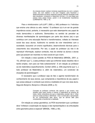 21

                     As crianças devem realizar inúmeras experiências ora com o próprio
                     corpo, ora com objetos e ora com imagens; para favorecer o
                     desenvolvimento do senso espacial é preciso oferecer situações onde
                     elas visualizem, comparem e desenhem formas [...] é uma etapa que
                     parece mero passa tempo, porém é de fundamental importância
                     (LORENZATO, 1995, p. 8).


      Para o minidicionário Luft (LUFT, 2000, p. 540) professor é o “indivíduo
que ensina uma ciência ou arte; mestre.” O professor (a) é um ser de grande
importância social, portanto, é necessário que este desempenhe seu papel de
modo democrático e autônomo. Democrático no sentido de perceber as
diversas manifestações de aprendizagens por parte dos alunos (as) e que
contribua com uma educação flexível e transformadora, voltada ao interesse
social dos seus alunos. Autônomo no sentido de criar intercâmbio com a
sociedade, buscando um ensino significativo, desenvolvendo técnicas para o
crescimento dos educandos. Por isto, o papel do professor (a) não é de
reproduzir informação, explicar conteúdo, mas de orientar os alunos e alunas
para que possam ser inseridos no meio social em que vivem.
      Em relação a essa questão os PCN de Matemática (BRASIL, 2001, p.
15), afirmam que “[...] cada professor sabe que enfrentar esses desafios não é
tarefa simples, nem para ser feita solitariamente”. E em relação ao professor
(a) de matemática especificamente, Contieri (2002, p. 208) argumenta que “[...]
todo professor de Matemática é, além de matemático, um construtor de
situações de aprendizagem”.
      É necessário que o professor seja de fato o agente transformador do
conhecimento de seus alunos, que compreenda a importância de seu papel e
que possa adequar o conteúdo que ensina a realidade em que vive esse aluno.
Segundo Bonjorno; Bonjorno e Olivares (2006, p. 6):


                     Compete ao professor conhecer não apenas o que ensina, mas
                     também para quem ensina e colocar a matemática ao alcance de
                     todos, tendo consciência de que a matemática escolar não é “olhar
                     para as coisas prontas e definitivas”, mas a construção e apropriação
                     de um conhecimento pelo aluno, que se servirá dele para
                     compreender e transformar a realidade.

      Em relação ao campo geométrico, os PCN recomendam que o professor
deve “enfatizar a exploração do espaço e das representações e as articulações
entre geometria plana e especial” (BRASIL, 1998, p. 60).
 