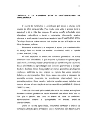 23




CAPÍTULO 3: OS           CAMINHOS     PARA     O    ESCLARECIMENTO         DA
PROBLEMÁTICA



      O ensino de matemática é considerado por alunos e alunas como
estudos de difícil compreensão. Para mudar essa visão é preciso torná-la
agradável e útil a vida das pessoas. O grande desafio enfrentado pelos
educadores matemáticos é tornar a matemática interessante, atrativa,
relevante, e atual, ou seja, integrada ao mundo de hoje (D’ AMBRÓSIO, 2001).
Para isso, devemos mostrar sempre que possível as suas aplicações na vida
diária dos alunos e alunas.
      Atualmente a educação que almejamos é aquela que se estenda além
do espaço físico da escola dos ensinos fundamental, médio e superior
(FAINGUELERNT, 2004).
      No caso específico do ensino dos conceitos geométricos, os alunos
enfrentam várias dificuldades, o que atrapalha o processo de aprendizagem.
Deste modo, podemos perceber vários fatores que contribuem para o aumento
dessas dificuldades na aprendizagem dos conceitos geométricos, a exemplo,
dos livros didáticos. Muitos deles propõem problemas geométricos privilegiando
resoluções algébricas ou não exigindo na maioria das vezes, raciocínio
dedutivo ou demonstrações. Além disso, quase não existe a passagem da
geometria empírica (geometria de experiências, observações), para a
geometria dedutiva. Desta maneira, podemos perceber poucos trabalhos que
focam a leitura e a interpretação de textos matemáticos (MANRIQUE; SILVA e
CAMPOS, 2004).
      O tempo é outro fator que colabora para essas dificuldades. Em algumas
escolas o conteúdo geométrico é tratado apenas no final do ano letivo. Isso faz
com que o período seja curto ao ensino de todos os conteúdos,
impossibilitando     cumprir   o   planejamento     ou    mesmo     ensiná-los
satisfatoriamente.
      Diante do quadro apresentado, procuramos conhecer e analisar as
estratégias utilizadas pelos professores (as) de matemática para desenvolver e
 