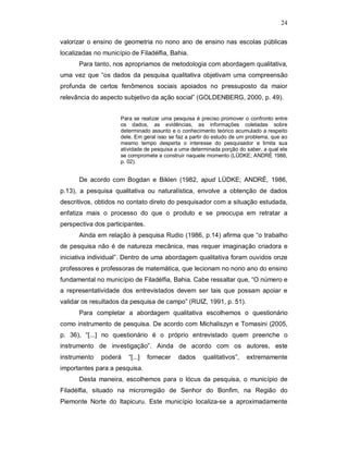 24

valorizar o ensino de geometria no nono ano de ensino nas escolas públicas
localizadas no município de Filadélfia, Bahia.
      Para tanto, nos apropriamos de metodologia com abordagem qualitativa,
uma vez que “os dados da pesquisa qualitativa objetivam uma compreensão
profunda de certos fenômenos sociais apoiados no pressuposto da maior
relevância do aspecto subjetivo da ação social” (GOLDENBERG, 2000, p. 49).


                     Para se realizar uma pesquisa é preciso promover o confronto entre
                     os dados, as evidências, as informações coletadas sobre
                     determinado assunto e o conhecimento teórico acumulado a respeito
                     dele. Em geral isso se faz a partir do estudo de um problema, que ao
                     mesmo tempo desperta o interesse do pesquisador e limita sua
                     atividade de pesquisa a uma determinada porção do saber, a qual ele
                     se compromete a construir naquele momento (LÜDKE; ANDRÉ 1986,
                     p. 02).


      De acordo com Bogdan e Biklen (1982, apud LÜDKE; ANDRÉ, 1986,
p.13), a pesquisa qualitativa ou naturalística, envolve a obtenção de dados
descritivos, obtidos no contato direto do pesquisador com a situação estudada,
enfatiza mais o processo do que o produto e se preocupa em retratar a
perspectiva dos participantes.
      Ainda em relação à pesquisa Rudio (1986, p.14) afirma que “o trabalho
de pesquisa não é de natureza mecânica, mas requer imaginação criadora e
iniciativa individual”. Dentro de uma abordagem qualitativa foram ouvidos onze
professores e professoras de matemática, que lecionam no nono ano do ensino
fundamental no município de Filadélfia, Bahia. Cabe ressaltar que, “O número e
a representatividade dos entrevistados devem ser tais que possam apoiar e
validar os resultados da pesquisa de campo” (RUIZ, 1991, p. 51).
      Para completar a abordagem qualitativa escolhemos o questionário
como instrumento de pesquisa. De acordo com Michaliszyn e Tomasini (2005,
p. 36), “[...] no questionário é o próprio entrevistado quem preenche o
instrumento de investigação”. Ainda de acordo com os autores, este
instrumento   poderá    “[...]   fornecer   dados     qualitativos”,    extremamente
importantes para a pesquisa.
      Desta maneira, escolhemos para o lócus da pesquisa, o município de
Filadélfia, situado na microrregião de Senhor do Bonfim, na Região do
Piemonte Norte do Itapicuru. Este município localiza-se a aproximadamente
 