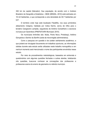 25

300 km da capital (Salvador). Sua população, de acordo com o Instituto
Brasileiro de Geografia e Estatística – IBGE (BRASIL, 2010) está estimada em
16 mil habitantes, o que corresponde a uma densidade de 30,7 habitantes por
km².
       O território onde hoje está localizado Filadélfia, nos seus primórdios
aldeamento indígena, habitada por índios Kariris, serviu de trilha para o
lendário Cangaceiro Lampião, seguidores de Antônio Conselheiro e escravos
na busca por Quilombos (PREFEITURA Municipal, 2010).
       Os municípios limítrofes são: Itiúba, Ponto Novo, Pindobaçú, Antônio
Gonçalves e Senhor do Bonfim (sede da microrregião administrativa).
       Como a pesquisa em questão é de caráter estritamente acadêmico, e
que poderá ser divulgada futuramente em trabalhos oportunos, as informações
obtidas durante este estudo serão utilizadas neste trabalho monográfico e em
nenhum momento será mencionado o nome dos participantes envolvidos nesse
estudo.
       Por meio de procedimentos metodológicos, baseados em entrevista e
questionários com algumas questões fechadas e outras abertas, totalizando
oito questões, busca-se conhecer as concepções dos professores e
professoras acerca do ensino de geometria no referido município.
 
