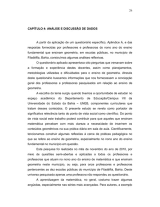 26




CAPÍTULO 4: ANÁLISE E DISCUSSÃO DE DADOS



      A partir da aplicação de um questionário específico, Apêndice A, e das
respostas fornecidas por professores e professoras do nono ano do ensino
fundamental que ensinam geometria, em escolas públicas, no município de
Filadélfia, Bahia, construímos algumas análises reflexivas.
      O questionário aplicado apresentava oito perguntas que versavam sobre
a formação e experiência destes docentes, assim como planejamentos,
metodologias utilizadas e dificuldades para o ensino de geometria. Através
deste questionário buscamos informações que nos fornecessem a concepção
geral dos professores e professoras pesquisados em relação ao ensino de
geometria.
      A escolha do tema surgiu quando tivemos a oportunidade de estudar no
espaço    acadêmico    do   Departamento     de    Educação/Campus       VII   da
Universidade do Estado da Bahia – UNEB, componentes curriculares que
tratam desses conteúdos. O presente estudo se revela como portador de
significativa relevância tanto do ponto de vista social como científico. Do ponto
de vista social este trabalho poderá contribuir para que aqueles que ensinam
matemática percebam com mais clareza a necessidade de inserirem os
conteúdos geométricos na sua prática diária em sala de aula. Cientificamente,
tencionamos construir algumas reflexões à cerca de práticas pedagógica no
que se refere ao ensino de geometria, especialmente no nono ano do ensino
fundamental no município em questão.
      Esta pesquisa foi realizada no mês de novembro do ano de 2010, por
meio de questões semi-abertas e aplicadas a todos os professores e
professoras que atuam no nono ano do ensino de matemática e que ensinam
geometria neste município, ou seja, para onze professores e professoras
pertencentes as dez escolas públicas do município de Filadélfia, Bahia. Deste
universo pesquisado apenas uma professora não respondeu ao questionário.
      A aprendizagem da matemática, no geral, costuma trazer algumas
angústias, especialmente nas séries mais avançadas. Para autores, a exemplo
 