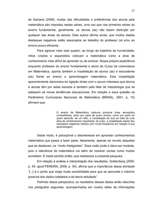 27

de Santana (2008), muitas das dificuldades e preferências dos alunos pela
matemática são impostas nestas séries, uma vez que nas primeiras séries do
ensino fundamental, geralmente, os alunos (as) não fazem distinção por
qualquer das áreas de estudo. Esta autora afirma ainda, que muitos destes
destaques negativos estão associados ao trabalho do professor (a) e/ou ao
ensino pouco eficiente.
      Para agravar mais este quadro, ao longo da trajetória da humanidade,
mitos criados e expandidos colocam a matemática como a área de
conhecimento mais difícil de aprender ou de ensinar. Nossa própria experiência
enquanto professor do ensino fundamental e aluno do Curso de Licenciatura
em Matemática, aponta também a insatisfação de alunos (as) e educadores
(as) frente ao ensino e aprendizagem matemática. Esta insatisfação
aparentemente demonstra ter ligação direta com o pouco interesse que alunos
e alunas têm por estes estudos e também pela falta de metodologia que se
adéqüem as novas tendências educacionais. Em relação a essa questão os
Parâmetros Curriculares Nacionais de Matemática (BRASIL, 2001, p. 15)
afirmam que:


                     O ensino de Matemática costuma provocar duas sensações
                     contraditórias, tanto por parte de quem ensina, como por parte de
                     quem aprende: de um lado, a constatação de que se trata de uma
                     área de conhecimento importante; de outro, a insatisfação diante dos
                     resultados negativos obtidos com muita freqüência em relação à sua
                     aprendizagem.


      Deste modo, é perceptível o desinteresse em aprender conhecimentos
matemática que passa a fazer parte, falsamente, apenas do mundo daqueles
que se destacam, os “muito inteligentes”. Essa visão pode e deve ser mudada,
pois a relevância da matemática vai além de resolver contas como muitos
acreditam. É neste sentido então, que realizamos a presente pesquisa.
      Em relação à análise e interpretação dos resultados, Goldenberg (2000,
p. 49, apud PEREIRA, 2009, p. 50), afirma que a importância dessa atividade
“[...] é o ponto que exige muita sensibilidade para que se aproveite o máximo
possível dos dados coletados e da teoria estudada”.
      Partindo dessa perspectiva, os resultados desses dados estão descritos
nos parágrafos seguintes, acompanhados em muitos deles de informações
 