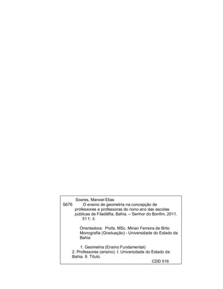 Soares, Manoel Elias
S676     O ensino de geometria na concepção de
     professores e professoras do nono ano das escolas
     públicas de Filadélfia, Bahia. – Senhor do Bonfim, 2011.
         51 f.: il.

         Orientadora: Profa. MSc. Mirian Ferreira de Brito
         Monografia (Graduação) - Universidade do Estado da
         Bahia

         1. Geometria (Ensino Fundamental)
    2. Professores (ensino). I. Universidade do Estado da
    Bahia. II. Título.
                                                CDD 516
 