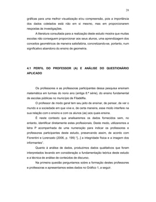 28

gráficas para uma melhor visualização e/ou compreensão, pois a importância
dos dados coletados está não em si mesmo, mas em proporcionarem
respostas às investigações.
      A literatura consultada para a realização deste estudo mostra que muitas
escolas não conseguem proporcionar aos seus alunos, uma aprendizagem dos
conceitos geométricos de maneira satisfatória, concretizando-se, portanto, num
significativo abandono do ensino de geometria.




4.1 PERFIL DO PROFESSOR (A) E ANÁLISE DO QUESTIONÁRIO
APLICADO




      Os professores e as professoras participantes dessa pesquisa ensinam
matemática em turmas do nono ano (antiga 8.ª série), do ensino fundamental
de escolas públicas no município de Filadélfia.
      O professor de modo geral tem seu jeito de ensinar, de pensar, de ver o
mundo e a sociedade em que vive e, de certa maneira, esse modo interfere na
sua relação com o ensino e com os alunos (as) aos quais ensina.
      É neste contexto que analisaremos os dados fornecidos sem, no
entanto, identificar diretamente estes profissionais. Deste modo, utilizaremos a
letra P acompanhada de uma numeração para indicar os professores e
professoras participantes deste estudo, preservando assim, de acordo com
Fiorentini e Lorenzato (2006, p. 199) “[...] a integridade física e a imagem dos
informantes”.
      Quanto à análise de dados, produzimos dados qualitativos que foram
interpretados levando em consideração a fundamentação teórica deste estudo
e a técnica de análise de conteúdos de discurso.
      Na primeira questão perguntamos sobre a formação destes professores
e professoras e apresentamos estes dados no Gráfico 1, a seguir.
 