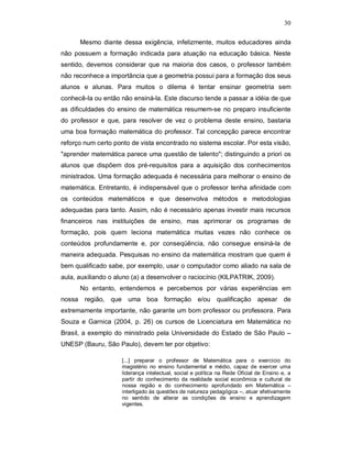 30

      Mesmo diante dessa exigência, infelizmente, muitos educadores ainda
não possuem a formação indicada para atuação na educação básica. Neste
sentido, devemos considerar que na maioria dos casos, o professor também
não reconhece a importância que a geometria possui para a formação dos seus
alunos e alunas. Para muitos o dilema é tentar ensinar geometria sem
conhecê-la ou então não ensiná-la. Este discurso tende a passar a idéia de que
as dificuldades do ensino de matemática resumem-se no preparo insuficiente
do professor e que, para resolver de vez o problema deste ensino, bastaria
uma boa formação matemática do professor. Tal concepção parece encontrar
reforço num certo ponto de vista encontrado no sistema escolar. Por esta visão,
"aprender matemática parece uma questão de talento"; distinguindo a priori os
alunos que dispõem dos pré-requisitos para a aquisição dos conhecimentos
ministrados. Uma formação adequada é necessária para melhorar o ensino de
matemática. Entretanto, é indispensável que o professor tenha afinidade com
os conteúdos matemáticos e que desenvolva métodos e metodologias
adequadas para tanto. Assim, não é necessário apenas investir mais recursos
financeiros nas instituições de ensino, mas aprimorar os programas de
formação, pois quem leciona matemática muitas vezes não conhece os
conteúdos profundamente e, por conseqüência, não consegue ensiná-la de
maneira adequada. Pesquisas no ensino da matemática mostram que quem é
bem qualificado sabe, por exemplo, usar o computador como aliado na sala de
aula, auxiliando o aluno (a) a desenvolver o raciocínio (KILPATRIK, 2009).
      No entanto, entendemos e percebemos por várias experiências em
nossa região, que uma boa formação e/ou qualificação apesar de
extremamente importante, não garante um bom professor ou professora. Para
Souza e Garnica (2004, p. 26) os cursos de Licenciatura em Matemática no
Brasil, a exemplo do ministrado pela Universidade do Estado de São Paulo –
UNESP (Bauru, São Paulo), devem ter por objetivo:

                     [...] preparar o professor de Matemática para o exercício do
                     magistério no ensino fundamental e médio, capaz de exercer uma
                     liderança intelectual, social e política na Rede Oficial de Ensino e, a
                     partir do conhecimento da realidade social econômica e cultural de
                     nossa região e do conhecimento aprofundado em Matemática –
                     interligado às questões de natureza pedagógica –, atuar efetivamente
                     no sentido de alterar as condições de ensino e aprendizagem
                     vigentes.
 