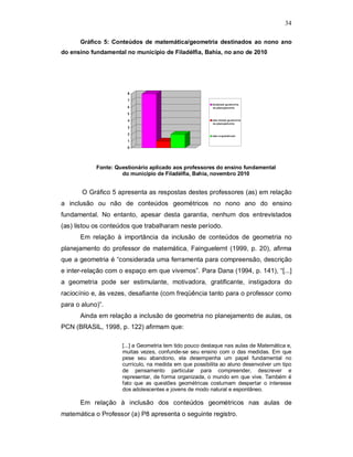 34

      Gráfico 5: Conteúdos de matemática/geometria destinados ao nono ano
do ensino fundamental no município de Filadélfia, Bahia, no ano de 2010




                       8
                       7
                                                         incluiram ge om e tria
                       6                                 no plane jam ento

                       5
                       4                                 não incluiu ge om et ria
                                                         no plane jam ento
                       3
                       2                                 não re sponderam
                       1
                       0




            Fonte: Questionário aplicado aos professores do ensino fundamental
                     do município de Filadélfia, Bahia, novembro 2010


       O Gráfico 5 apresenta as respostas destes professores (as) em relação
a inclusão ou não de conteúdos geométricos no nono ano do ensino
fundamental. No entanto, apesar desta garantia, nenhum dos entrevistados
(as) listou os conteúdos que trabalharam neste período.
      Em relação à importância da inclusão de conteúdos de geometria no
planejamento do professor de matemática, Fainguelernt (1999, p. 20), afirma
que a geometria é “considerada uma ferramenta para compreensão, descrição
e inter-relação com o espaço em que vivemos”. Para Dana (1994, p. 141), “[...]
a geometria pode ser estimulante, motivadora, gratificante, instigadora do
raciocínio e, às vezes, desafiante (com freqüência tanto para o professor como
para o aluno)”.
      Ainda em relação a inclusão de geometria no planejamento de aulas, os
PCN (BRASIL, 1998, p. 122) afirmam que:

                     [...] a Geometria tem tido pouco destaque nas aulas de Matemática e,
                     muitas vezes, confunde-se seu ensino com o das medidas. Em que
                     pese seu abandono, ela desempenha um papel fundamental no
                     currículo, na medida em que possibilita ao aluno desenvolver um tipo
                     de pensamento particular para compreender, descrever e
                     representar, de forma organizada, o mundo em que vive. Também é
                     fato que as questões geométricas costumam despertar o interesse
                     dos adolescentes e jovens de modo natural e espontâneo.

      Em relação à inclusão dos conteúdos geométricos nas aulas de
matemática o Professor (a) P8 apresenta o seguinte registro.
 
