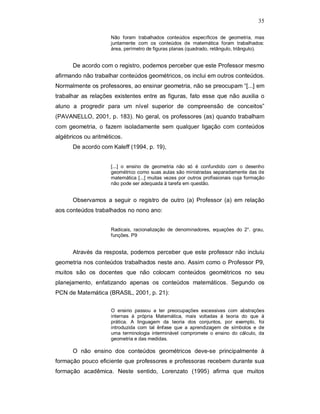 35

                     Não foram trabalhados conteúdos específicos de geometria, mas
                     juntamente com os conteúdos de matemática foram trabalhados:
                     área, perímetro de figuras planas (quadrado, retângulo, triângulo).


      De acordo com o registro, podemos perceber que este Professor mesmo
afirmando não trabalhar conteúdos geométricos, os inclui em outros conteúdos.
Normalmente os professores, ao ensinar geometria, não se preocupam “[...] em
trabalhar as relações existentes entre as figuras, fato esse que não auxilia o
aluno a progredir para um nível superior de compreensão de conceitos”
(PAVANELLO, 2001, p. 183). No geral, os professores (as) quando trabalham
com geometria, o fazem isoladamente sem qualquer ligação com conteúdos
algébricos ou aritméticos.
      De acordo com Kaleff (1994, p. 19),


                     [...] o ensino de geometria não só é confundido com o desenho
                     geométrico como suas aulas são ministradas separadamente das de
                     matemática [...] muitas vezes por outros profissionais cuja formação
                     não pode ser adequada à tarefa em questão.


      Observamos a seguir o registro de outro (a) Professor (a) em relação
aos conteúdos trabalhados no nono ano:


                     Radicais, racionalização de denominadores, equações do 2°. grau,
                     funções. P9


      Através da resposta, podemos perceber que este professor não incluiu
geometria nos conteúdos trabalhados neste ano. Assim como o Professor P9,
muitos são os docentes que não colocam conteúdos geométricos no seu
planejamento, enfatizando apenas os conteúdos matemáticos. Segundo os
PCN de Matemática (BRASIL, 2001, p. 21):

                     O ensino passou a ter preocupações excessivas com abstrações
                     internas à própria Matemática, mais voltadas à teoria do que à
                     prática. A linguagem da teoria dos conjuntos, por exemplo, foi
                     introduzida com tal ênfase que a aprendizagem de símbolos e de
                     uma terminologia interminável compromete o ensino do cálculo, da
                     geometria e das medidas.

      O não ensino dos conteúdos geométricos deve-se principalmente à
formação pouco eficiente que professores e professoras recebem durante sua
formação acadêmica. Neste sentido, Lorenzato (1995) afirma que muitos
 