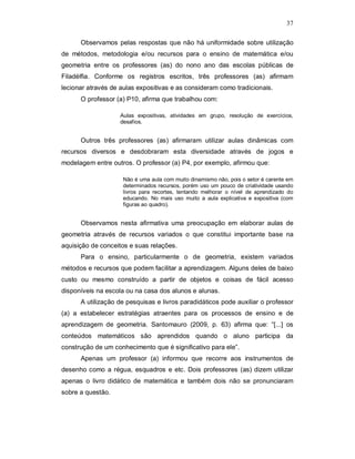 37

      Observamos pelas respostas que não há uniformidade sobre utilização
de métodos, metodologia e/ou recursos para o ensino de matemática e/ou
geometria entre os professores (as) do nono ano das escolas públicas de
Filadélfia. Conforme os registros escritos, três professores (as) afirmam
lecionar através de aulas expositivas e as consideram como tradicionais.
      O professor (a) P10, afirma que trabalhou com:

                    Aulas expositivas, atividades em grupo, resolução de exercícios,
                    desafios.


      Outros três professores (as) afirmaram utilizar aulas dinâmicas com
recursos diversos e desdobraram esta diversidade através de jogos e
modelagem entre outros. O professor (a) P4, por exemplo, afirmou que:

                     Não é uma aula com muito dinamismo não, pois o setor é carente em
                     determinados recursos, porém uso um pouco de criatividade usando
                     livros para recortes, tentando melhorar o nível de aprendizado do
                     educando. No mais uso muito a aula explicativa e expositiva (com
                     figuras ao quadro).


      Observamos nesta afirmativa uma preocupação em elaborar aulas de
geometria através de recursos variados o que constitui importante base na
aquisição de conceitos e suas relações.
      Para o ensino, particularmente o de geometria, existem variados
métodos e recursos que podem facilitar a aprendizagem. Alguns deles de baixo
custo ou mesmo construído a partir de objetos e coisas de fácil acesso
disponíveis na escola ou na casa dos alunos e alunas.
      A utilização de pesquisas e livros paradidáticos pode auxiliar o professor
(a) a estabelecer estratégias atraentes para os processos de ensino e de
aprendizagem de geometria. Santomauro (2009, p. 63) afirma que: “[...] os
conteúdos matemáticos são aprendidos quando o aluno participa da
construção de um conhecimento que é significativo para ele”.
      Apenas um professor (a) informou que recorre aos instrumentos de
desenho como a régua, esquadros e etc. Dois professores (as) dizem utilizar
apenas o livro didático de matemática e também dois não se pronunciaram
sobre a questão.
 