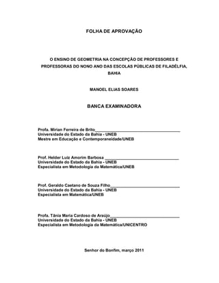FOLHA DE APROVAÇÃO




     O ENSINO DE GEOMETRIA NA CONCEPÇÃO DE PROFESSORES E
 PROFESSORAS DO NONO ANO DAS ESCOLAS PÚBLICAS DE FILADÉLFIA,
                                 BAHIA



                         MANOEL ELIAS SOARES



                       BANCA EXAMINADORA



Profa. Mirian Ferreira de Brito______________________________________
Universidade do Estado da Bahia - UNEB
Mestre em Educação e Contemporaneidade/UNEB



Prof. Helder Luiz Amorim Barbosa _________________________________
Universidade do Estado da Bahia - UNEB
Especialista em Metodologia da Matemática/UNEB



Prof. Geraldo Caetano de Souza Filho_______________________________
Universidade do Estado da Bahia - UNEB
Especialista em Matemática/UNEB




Profa. Tânia Maria Cardoso de Araújo_______________________________
Universidade do Estado da Bahia - UNEB
Especialista em Metodologia da Matemática/UNICENTRO




                      Senhor do Bonfim, março 2011
 