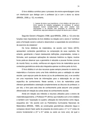 38

      O livro didático contribui para o processo de ensino-aprendizagem como
um interlocutor que dialoga com o professor (a) e com o aluno ou aluna
(BRASIL, 2008, p. 12), no entanto,


                     [...] apesar de toda a sua importância, o livro didático não deve ser o
                     único suporte do trabalho pedagógico do professor. É sempre
                     desejável buscar complementá-lo, seja para ampliar suas
                     informações e as atitudes nele propostas ou contornar suas
                     deficiências, seja para adequá-lo ao grupo de alunos que o utilizam.


      Segundo Gerard e Roegiers (1998, apud BRASIL, 2008, p. 12) uma das
funções mais importantes do livro didático na relação com o aluno é “contribuir
para a formação social e cultural e desenvolver a capacidade de convivência e
de exercício da cidadania”.
      Os livros didáticos de matemática, de acordo com Vieira (2010),
apresentam conteúdos geométricos na composição de seus capítulos. No
entanto, geralmente o fazem destacando definições, propriedades, nomes e
fórmulas, sem quaisquer aplicações de natureza histórica ou lógica; noutros
livros pode-se observar que a geometria é reduzida a poucas formas comuns
do mundo físico; ou ainda, verifica-se em alguns livros de matemática que os
conteúdos geométricos ainda são integrados apenas na última parte do livro.
      O livro didático é um dos recursos quase sempre presente no ensino da
matemática e funciona como uma forte referência para a validação do saber
escolar, quer seja por parte de alunos (a) ou de professores (as), e se constitui
em uma importante fonte de informações para a elaboração de um tipo
específico de conhecimento. Neste sentido, o livro de matemática pode
oferecer generalidade e abstração complementares ao discurso do professor, e
por isto, o livro para esta área de conhecimento pode assumir uma posição
diferenciada em relação às outras áreas do conhecimento escolar.
      Ainda em relação aos métodos e recursos utilizados para o ensino de
matemática/geometria, o Professor P7 afirmou que trabalha com o livro didático
e também com “exposição no quadro; utilização de instrumentos como régua,
esquadros etc.” De acordo com os Parâmetros Curriculares Nacionais de
Matemática (BRASIL, 1998), as construções geométricas utilizando régua e
compasso devem fazer parte da proposta de ensino para o 3.º e 4.º ciclos do
ensino fundamental a (5.ª a 8.ª séries ou sexto ao nono ano), tal qual o
 