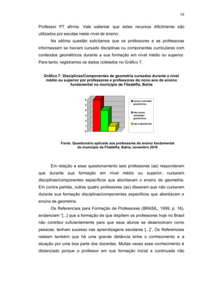 39

Professor P7 afirma. Vale salientar que estes recursos dificilmente são
utilizados por escolas neste nível de ensino.
      Na sétima questão solicitamos que os professores e as professoras
informassem se haviam cursado disciplinas ou componentes curriculares com
conteúdos geométricos durante a sua formação em nível médio ou superior.
Para tanto, registramos os dados coletados no Gráfico 7.


  Gráfico 7: Disciplinas/Componentes de geometria cursados durante o nível
   médio ou superior por professores e professoras do nono ano do ensino
                 fundamental no município de Filadélfia, Bahia


                          6                           cursou conteúdos
                          5                           geométricos

                          4
                                                      não cursou
                          3                           conteúdos
                                                      geométricos
                          2
                                                      não responderam
                          1

                          0



            Fonte: Questionário aplicado aos professores do ensino fundamental
                     do município de Filadélfia, Bahia, novembro 2010




      Em relação a esse questionamento seis professores (as) responderam
que   durante   sua    formação   em nível      médio    ou         superior, cursaram
disciplinas/componentes específicos que abordavam o ensino de geometria.
Em contra partida, outros quatro professores (as) disseram que não cursaram
durante sua formação disciplinas/componentes específicos que abordavam o
ensino de geometria.
      Os Referenciais para Formação de Professores (BRASIL, 1999, p. 16),
evidenciam “[...] que a formação de que dispõem os professores hoje no Brasil
não contribui suficientemente para que seus alunos se desenvolvam como
pessoas, tenham sucesso nas aprendizagens escolares [...]”. Os Referenciais
relatam também que há uma grande distância entre o conhecimento e a
atuação por uma boa parte dos docentes. Muitas vezes esse conhecimento é
distanciado porque o professor em sua formação inicial e continuada não
 
