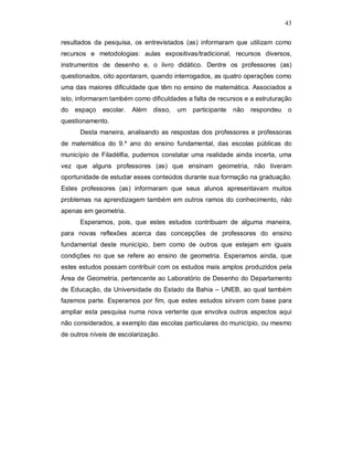 43

resultados da pesquisa, os entrevistados (as) informaram que utilizam como
recursos e metodologias: aulas expositivas/tradicional, recursos diversos,
instrumentos de desenho e, o livro didático. Dentre os professores (as)
questionados, oito apontaram, quando interrogados, as quatro operações como
uma das maiores dificuldade que têm no ensino de matemática. Associados a
isto, informaram também como dificuldades a falta de recursos e a estruturação
do   espaço   escolar.   Além disso,   um participante    não   respondeu   o
questionamento.
      Desta maneira, analisando as respostas dos professores e professoras
de matemática do 9.º ano do ensino fundamental, das escolas públicas do
município de Filadélfia, pudemos constatar uma realidade ainda incerta, uma
vez que alguns professores (as) que ensinam geometria, não tiveram
oportunidade de estudar esses conteúdos durante sua formação na graduação.
Estes professores (as) informaram que seus alunos apresentavam muitos
problemas na aprendizagem também em outros ramos do conhecimento, não
apenas em geometria.
      Esperamos, pois, que estes estudos contribuam de alguma maneira,
para novas reflexões acerca das concepções de professores do ensino
fundamental deste município, bem como de outros que estejam em iguais
condições no que se refere ao ensino de geometria. Esperamos ainda, que
estes estudos possam contribuir com os estudos mais amplos produzidos pela
Área de Geometria, pertencente ao Laboratório de Desenho do Departamento
de Educação, da Universidade do Estado da Bahia – UNEB, ao qual também
fazemos parte. Esperamos por fim, que estes estudos sirvam com base para
ampliar esta pesquisa numa nova vertente que envolva outros aspectos aqui
não considerados, a exemplo das escolas particulares do município, ou mesmo
de outros níveis de escolarização.
 