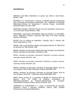 44

REFERÊNCIAS



BARALDI, Ivete Maria. Matemática na escola: que ciência é esta? Bauru:
EDUSC, 1999.

BEZERRA, R. C. Experiências e vivências no CEFAM: algumas contribuições
para a formação de educadores. Dissertação. 106 f. (Mestrado em Educação
Matemática)–Instituto de Geociências e Ciências Exatas, Universidade
Estadual Paulista, Rio Claro. 2000.

BIANCHINI, Edwaldo e PACCOLA Herval. Curso de matemática: volume único,
2. ed. São Paulo: Editora Moderna, 1998.

BONJORNO, José Roberto; BONJORNO, Regina de Fátima S. A.; OLIVARES,
Ayrton. Matemática: fazendo a diferença. São Paulo: FTD, 2006. (Coleção
fazendo a diferença).

BOYER, Carl. B. História da matemática. Tradução: Elza F. Gomide. São
Paulo: Edgar Blücher, 1974.

BRASIL. LDB, Lei de Diretrizes e Bases da Educação Nacional. N.º 9394 de 20
de dezembro de 1996. Brasília, 1996.

BRASIL. Ministério da Educação. Referenciais para formação de professores.
Brasília: Secretaria de Educação Fundamental, 1999.

BRASIL. Secretaria de Educação Fundamental. Parâmetros curriculares nacionais:
matemática. Brasília: MEC/SEF, 1998.

BRASIL. Secretaria de Educação Fundamental. Parâmetros curriculares nacionais:
matemática. Brasília: MEC/SEF, 2001.


BRASIL. Ministério da Educação, Secretaria de Educação Básica. Guia de
livros didáticos: PNLD 2008: matemática. Brasília: MEC/SEB, 2007.

BRASIL. Ministério da Educação, Secretaria de Educação Básica. Guia de
livros didáticos: PNLD 2011: matemática. Brasília:MEC/SEB, 2010.

BRITO, Mirian Ferreira de. A geometria na Região do Piemonte Norte do
Itapicuru.  2010.    10f.   Projeto  de     Pesquisa.    (Licenciatura  em
Matemática/Laboratório    de    Desenho)–Departamento       de    Educação,
Universidade do Estado da Bahia, Senhor do Bonfim, 2010.

CARRAHER, D. SCHLIEMANN, A. L. (orgs.). A compreensão de conceitos
aritméticos. Ensino e pesquisa. Campinas: Papirus, 1998. (Coleção
Perspectivas em Educação Matemática).
 