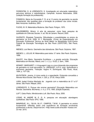 46

FIORENTINI, D. & LORENZATO, S. Investigação em educação matemática:
percursos teóricos e metodológicos. Campinas: Autores Associados, 2006.
(coleção formação de professores).

FONSECA, Maria da Conceição F. R. et al. O ensino de geometria na escola
fundamental: três questões para a formação do professor dos ciclos iniciais.
Belo Horizonte: Autêntica, 2001.

FUCKS, W. R. Matemática Moderna. São Paulo: Polígon, 1970.

GOLDEMBERG, Miriam. A arte de pesquisar: como fazer pesquisa de
qualidade em Ciências Sociais. 4. ed. Rio de Janeiro: Record, 2000.

GUERATO, Elisabete Teresinha. Dificuldades e possibilidades no ensino da
geometria na EJA. 2008. 91 f. Monografia. (Curso de Especialização em
Educação Profissional Técnica de Nível Médio na Modalidade EJA)–Centro
Federal de Educação Tecnológica de São Paulo (CEFET/SP), São Paulo,
2008.

IMENES, Luis Marcio. Geometria das dobraduras. São Paulo: Scipione, 1997.

IMENES, L.; LELLIS, M. Matemática para todos: 5.ª série. São Paulo: Scipione,
1998.

KALEFF, Ana Maria. Geometria Euclidiana – a grande excluída. Educação
Matemática em Revista. Niterói, ano 1, n. 2, p. 19-25, 2. Sem., 1994.

KENNEY, MARGARET J. A linguagem Logo e a nova dimensão dos programas
de geometria no nível secundário. In: LINDQUIST, A.P.S. (org). Aprendendo e
ensinando geometria. Tradução: Hygino H. Domingues. São Paulo; Atual,
1994, p. 107-126.

KILPATRICK, Jeremy. A única saída é a capacitação. Entrevista concedida a
Revista Nova Escola, São Paulo, n. 220, p. 27-30, março 2009.

LARA, Isabel Cristina Machado de. Jogando com a matemática de 5.ª a 8.ª
séries. São Paulo: Rêspel, 2003.

LORENZATO, S. Porque não ensinar geometria? Educação Matemática em
Revista. Geometria. Blumenau, n. 4, p. 3-13, 1995. (Edição Especial).

LUFT, Celso Pedro. Minidicionário Luft. São Paulo: Ática, 2000.

LÜDKE, M; ANDRÉ M. E. D. A. pesquisa em educação: abordagens
qualitativas. São Paulo: EPU, 1986.

MANRIQUE, A.L.; SILVA, M.J.F.; CAMPOS, T.M.M.; A geometria no ensino
fundamental: reflexões sobre uma experiência de formação envolvendo
professores e alunos. Disponível em: <http://www.scielo.br/scielo> Acesso em:
23 mar. 2010.
 