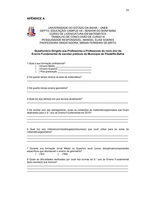 50

APÊNDICE A


               UNIVERSIDADE DO ESTADO DA BAHIA – UNEB
          DEPTO. EDUCAÇÃO/ CAMPUS VII - SENHOR DO BONFIM/BA
                CURSO DE LICENCIATURA EM MATEMÀTICA
                 TRABALHO DE CONCLUSÃO DE CURSO III
           PESQUISADOR RESPONSÁVEL: MANOEL ELIAS SOARES
          PROFESSORA ORIENTADORA: MIRIAN FERREIRA DE BRITO


      Questionário Dirigido aos Professores e Professoras do nono ano do
    Ensino Fundamental de escolas públicas do Município de Filadélfia-Bahia


1 Qual a sua formação profissional?
        ( ) Ensino Médio ___________________________
        ( ) Ensino Superior _________________________
        ( ) Pós–graduação _________________________

2 Há quanto tempo ensina na área de matemática?
____________________________________________________________________________


3 Há quanto tempo ensina geometria?
____________________________________________________________________________


4 Qual (is) a(s) série(s) em que leciona atualmente?
____________________________________________________________________________


5 De acordo com seu planejamento, quais os conteúdos de matemática/geometria que foram
destinados para o 9.° ano do Ensino Fundamental em 2010?
____________________________________________________________________________
____________________________________________________________________________
____________________________________________________________________________


6 Qual (is) o(s) método(s)/metodologia(s)/recurso(s) que você utiliza para as aulas de
matemática/geometria?
____________________________________________________________________________
____________________________________________________________________________
____________________________________________________________________________


7 Durante sua formação (nível Médio ou Superior) você cursou disciplinas/componentes
específicos que abordavam o ensino de geometria?
        ( ) Sim            ( ) Não

8 Quais as dificuldades verificadas por você nas turmas do 9.° ano do Ensino Fundamental
da(s) escola(s) que leciona?
____________________________________________________________________________
____________________________________________________________________________
____________________________________________________________________________
 