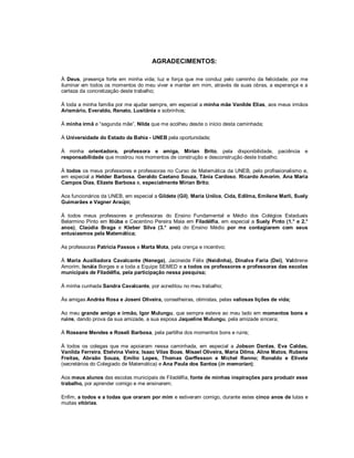 AGRADECIMENTOS:

À Deus, presença forte em minha vida; luz e força que me conduz pelo caminho da felicidade; por me
iluminar em todos os momentos do meu viver e manter em mim, através de suas obras, a esperança e a
certeza da concretização deste trabalho;

À toda a minha família por me ajudar sempre, em especial a minha mãe Vanilde Elias, aos meus irmãos
Arismário, Everaldo, Renato, Lusitânia e sobrinhos;

À minha irmã e “segunda mãe”, Nilda que me acolheu desde o início desta caminhada;

À Universidade do Estado da Bahia - UNEB pela oportunidade;

À minha orientadora, professora e amiga, Mirian Brito, pela disponibilidade, paciência e
responsabilidade que mostrou nos momentos de construção e desconstrução deste trabalho;

À todos os meus professores e professoras no Curso de Matemática da UNEB, pelo profissionalismo e,
em especial a Helder Barbosa, Geraldo Caetano Souza, Tânia Cardoso, Ricardo Amorim, Ana Maria
Campos Dias, Elizete Barbosa e, especialmente Mirian Brito;

Aos funcionários da UNEB, em especial a Gildete (Gil), Maria Unilce, Cida, Edilma, Emilene Marli, Suely
Guimarães e Vagner Araújo;

À todos meus professores e professoras do Ensino Fundamental e Médio dos Colégios Estaduais
Belarmino Pinto em Itiúba e Cecentino Pereira Maia em Filadélfia, em especial a Suely Pinto (1.° e 2.°
anos), Claúdia Braga e Kleber Silva (3.° ano) do Ensino Médio por me contagiarem com seus
entusiasmos pela Matemática;

As professoras Patrícia Passos e Marta Mota, pela crença e incentivo;

À Maria Auxiliadora Cavalcante (Nenega), Jacineide Félix (Neidinha), Dinalva Faria (Deí), Valdirene
Amorim, Isnáia Borges e a toda a Equipe SEMED e a todos os professores e professoras das escolas
municipais de Filadélfia, pela participação nessa pesquisa;

À minha cunhada Sandra Cavalcante, por acreditou no meu trabalho;

Às amigas Andréa Rosa e Joseni Oliveira, conselheiras, otimistas, pelas valiosas lições de vida;

Ao meu grande amigo e irmão, Igor Mulungu, que sempre esteve ao meu lado em momentos bons e
ruins, dando prova da sua amizade, a sua esposa Jaqueline Mulungu, pela amizade sincera;

À Roseane Mendes e Roseli Barbosa, pela partilha dos momentos bons e ruins;

À todos os colegas que me apoiaram nessa caminhada, em especial a Jobson Dantas, Eva Caldas,
Vanilda Ferreira, Etelvina Vieira, Isaac Vilas Boas, Misael Oliveira, Maria Dilma, Aline Matos, Rubens
Freitas, Abraão Souza, Emílio Lopes, Thomas Gerffesson e Michel Renno; Ronaldo e Elivete
(secretários do Colegiado de Matemática) e Ana Paula dos Santos (in memorian);

Aos meus alunos das escolas municipais de Filadélfia, fonte de minhas inspirações para produzir esse
trabalho, por aprender comigo e me ensinarem;

Enfim, a todos e a todas que oraram por mim e estiveram comigo, durante estes cinco anos de lutas e
muitas vitórias.
 