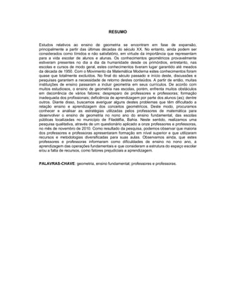 RESUMO


Estudos relativos ao ensino de geometria se encontram em fase de expansão,
principalmente a partir das últimas décadas do século XX. No entanto, ainda podem ser
considerados como tímidos e não satisfatório, em virtude da importância que representam
para a vida escolar de alunos e alunas. Os conhecimentos geométricos provavelmente
estiveram presentes no dia a dia da humanidade desde os primórdios, entretanto, nas
escolas e cursos de modo geral, estes conhecimentos tiveram lugar garantido até meados
da década de 1950. Com o Movimento da Matemática Moderna estes conhecimentos foram
quase que totalmente excluídos. No final do século passado e início deste, discussões e
pesquisas garantem a necessidade de retorno destes conteúdos. A partir de então, muitas
instituições de ensino passaram a incluir geometria em seus currículos. De acordo com
muitos estudiosos, o ensino de geometria nas escolas, porém, enfrenta muitos obstáculos
em decorrência de vários fatores: despreparo de professores e professoras; formação
inadequada dos profissionais; deficiência de aprendizagem por parte dos alunos (as); dentre
outros. Diante disso, buscamos averiguar alguns destes problemas que têm dificultado a
relação ensino e aprendizagem dos conceitos geométricos. Deste modo, procuramos
conhecer e analisar as estratégias utilizadas pelos professores de matemática para
desenvolver o ensino de geometria no nono ano do ensino fundamental, das escolas
públicas localizadas no município de Filadélfia, Bahia. Neste sentido, realizamos uma
pesquisa qualitativa, através de um questionário aplicado a onze professores e professoras,
no mês de novembro de 2010. Como resultado da pesquisa, podemos observar que maioria
dos professores e professoras apresentaram formação em nível superior e que utilizaram
recursos e metodologias diversificadas para suas aulas. Observamos ainda, que estes
professores e professoras informaram como dificuldades de ensino no nono ano, a
aprendizagem das operações fundamentais e que consideram a estrutura do espaço escolar
e/ou a falta de recursos, como fatores prejudiciais a aprendizagem.


PALAVRAS-CHAVE: geometria, ensino fundamental; professores e professoras.
 