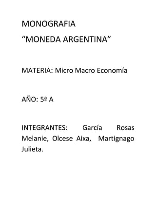MONOGRAFIA 
“MONEDA ARGENTINA” 
MATERIA: Micro Macro Economía 
AÑO: 5ª A 
INTEGRANTES: García Rosas 
Melanie, Olcese Aixa, Martignago 
Julieta. 
 