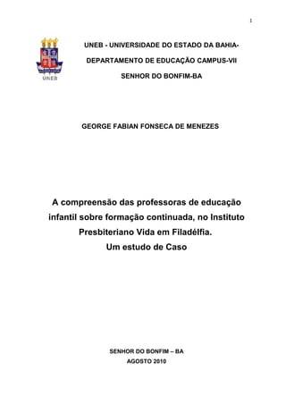 1



        UNEB - UNIVERSIDADE DO ESTADO DA BAHIA-

         DEPARTAMENTO DE EDUCAÇÃO CAMPUS-VII

                 SENHOR DO BONFIM-BA




        GEORGE FABIAN FONSECA DE MENEZES




A compreensão das professoras de educação
infantil sobre formação continuada, no Instituto
       Presbiteriano Vida em Filadélfia.
              Um estudo de Caso




              SENHOR DO BONFIM – BA
                   AGOSTO 2010
 