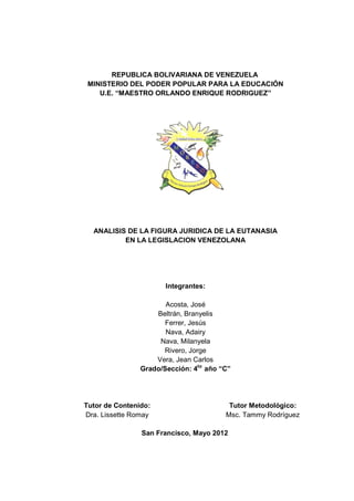 REPUBLICA BOLIVARIANA DE VENEZUELA
 MINISTERIO DEL PODER POPULAR PARA LA EDUCACIÓN
    U.E. “MAESTRO ORLANDO ENRIQUE RODRIGUEZ”




  ANALISIS DE LA FIGURA JURIDICA DE LA EUTANASIA
          EN LA LEGISLACION VENEZOLANA




                       Integrantes:

                       Acosta, José
                    Beltrán, Branyelis
                       Ferrer, Jesús
                       Nava, Adairy
                     Nava, Milanyela
                      Rivero, Jorge
                    Vera, Jean Carlos
                Grado/Sección: 4to año “C”




Tutor de Contenido:                      Tutor Metodológico:
Dra. Lissette Romay
              Roma                      Msc. Tammy Rodríguez

                San Francisco, Mayo 2012
 