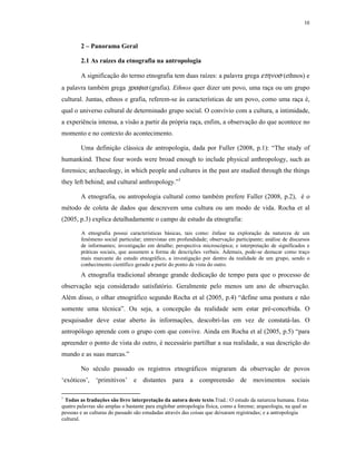 10
2 – Panorama Geral
2.1 As raízes da etnografia na antropologia
A significação do termo etnografia tem duas raízes: a palavra grega ετηνοσ (ethnos) e
a palavra também grega γραφια (grafia). Ethnos quer dizer um povo, uma raça ou um grupo
cultural. Juntas, ethnos e grafia, referem-se às características de um povo, como uma raça é,
qual o universo cultural de determinado grupo social. O convívio com a cultura, a intimidade,
a experiência intensa, a visão a partir da própria raça, enfim, a observação do que acontece no
momento e no contexto do acontecimento.
Uma definição clássica de antropologia, dada por Fuller (2008, p.1): “The study of
humankind. These four words were broad enough to include physical anthropology, such as
forensics; archaeology, in which people and cultures in the past are studied through the things
they left behind; and cultural anthropology.”1
A etnografia, ou antropologia cultural como também prefere Fuller (2008, p.2), é o
método de coleta de dados que descrevem uma cultura ou um modo de vida. Rocha et al
(2005, p.3) explica detalhadamente o campo de estudo da etnografia:
A etnografia possui características básicas, tais como: ênfase na exploração da natureza de um
fenômeno social particular; entrevistas em profundidade; observação participante; análise de discursos
de informantes; investigação em detalhe; perspectiva microscópica; e interpretação de significados e
práticas sociais, que assumem a forma de descrições verbais. Ademais, pode-se destacar como traço
mais marcante do estudo etnográfico, a investigação por dentro da realidade de um grupo, sendo o
conhecimento científico gerado a partir do ponto de vista do outro.
A etnografia tradicional abrange grande dedicação de tempo para que o processo de
observação seja considerado satisfatório. Geralmente pelo menos um ano de observação.
Além disso, o olhar etnográfico segundo Rocha et al (2005, p.4) “define uma postura e não
somente uma técnica”. Ou seja, a concepção da realidade sem estar pré-concebida. O
pesquisador deve estar aberto às informações, descobri-las em vez de constatá-las. O
antropólogo aprende com o grupo com que convive. Ainda em Rocha et al (2005, p.5) “para
apreender o ponto de vista do outro, é necessário partilhar a sua realidade, a sua descrição do
mundo e as suas marcas.”
No século passado os registros etnográficos migraram da observação de povos
‘exóticos’, ‘primitivos’ e distantes para a compreensão de movimentos sociais
1
Todas as traduções são livre interpretação da autora deste texto.Trad.: O estudo da natureza humana. Estas
quatro palavras são amplas o bastante para englobar antropologia física, como a forense; arqueologia, na qual as
pessoas e as culturas do passado são estudadas através das coisas que deixaram registradas; e a antropologia
cultural.
 
