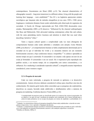 11
contemporâneos. Encontramos em Desai (2002, p.13) “the classical characteristics of
ethnographic research – long-term immersion in a different culture, living with the people and
learning their language – were established.”2
Nos EU e na Inglaterra apareceram estudos
sociológicos que lançaram mão de métodos etnográficos já nos anos 1930 e 1940. povos
longínquos e totalmente distantes foram sendo substituídos pela observação de segmentos da
sociedade. A Escola de Chicago representada por Perk (1864-1944) desencadeia esses
estudos, Mariampolsky (2001, p.19) descreve: “Influenced by the classical anthropologists
like Boas and Malinowski, Perk advocated studying contemporary urban like and culture,
with the same painstaking motive lousiness and attention to detail that was used when
describing “primitive” tribes.”
Tanto a riqueza cultural quanto a complexidade cada vez mais abrangente do
comportamento humano estão sendo admitidos e estudados com atenção. Como Morales
(2000, p.6) observa “...el comportamiento humano se halla completamente determinado por la
sociedad em la que el individuo há vivido y se encuentra inmerso em um momento
históricamente concreto y bajo condiciones únicas e irrepetibles.”3
A cultura é aprendida ao
mesmo tempo em que é construída. O consumidor é ser atuante e não apenas um ator de um
script já formulado. O consumidor é um ser social. Ele é responsável pela reprodução dos
padrões sociais, e ao mesmo tempo, ele os compartilha com outros consumidores, e os
influencia. Se o marketing é considerado expressão cultural4
, a etnografia assume importância
considerável, como veremos a seguir.
2.2 A Pesquisa de mercado
Cada vez mais valorizada, a pesquisa de mercado se aprimora e se desenvolve
constantemente. Autores diversos dedicam considerável esforço para classificar esta área do
conhecimento. De maneira geral muitos deles concordam que as pesquisas são exploratórias,
descritivas ou causais, havendo ainda subdivisões e detalhamentos sobre a natureza da
pesquisa em marketing. Conforme descreve Vieira (2002, p. 63):
A multiplicidade de pesquisas pode ser classificada quanto (a) à natureza das variáveis pesquisadas; (b)
ao objetivo e ao grau em que o problema de pesquisa está cristalizado; (d) à forma utilizada para a
coleta de dados primários; (e) ao escopo da pesquisa em termos de amplitude e profundidade; (f) à
2
Tradução: As características clássicas da pesquisa etnográfica foram então estabelecidas: a imersão em outra
cultura a longo termo, viver e aprender a linguagem das pessoas.
3
Tradução: o comportamento humano encontra-se inteiramente determinado pela sociedade na qual o indivíduo
vive e está submerso no momento historicamente concreto e sob condições específicas e exclusivas.
4
Detalhes em Morales, 2000 p.12
 