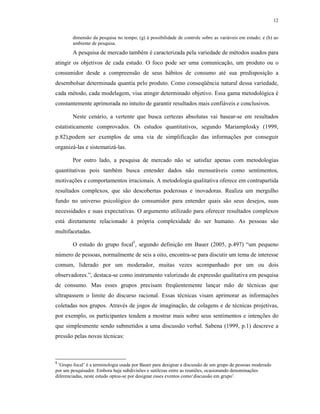12
dimensão da pesquisa no tempo; (g) à possibilidade de controle sobre as variáveis em estudo; e (h) ao
ambiente de pesquisa.
A pesquisa de mercado também é caracterizada pela variedade de métodos usados para
atingir os objetivos de cada estudo. O foco pode ser uma comunicação, um produto ou o
consumidor desde a compreensão de seus hábitos de consumo até sua predisposição a
desembolsar determinada quantia pelo produto. Como conseqüência natural dessa variedade,
cada método, cada modelagem, visa atingir determinado objetivo. Essa gama metodológica é
constantemente aprimorada no intuito de garantir resultados mais confiáveis e conclusivos.
Neste cenário, a vertente que busca certezas absolutas vai basear-se em resultados
estatisticamente comprovados. Os estudos quantitativos, segundo Mariamplosky (1999,
p.82),podem ser exemplos de uma via de simplificação das informações por conseguir
organizá-las e sistematizá-las.
Por outro lado, a pesquisa de mercado não se satisfaz apenas com metodologias
quantitativas pois também busca entender dados não mensuráveis como sentimentos,
motivações e comportamentos irracionais. A metodologia qualitativa oferece em contrapartida
resultados complexos, que são descobertas poderosas e inovadoras. Realiza um mergulho
fundo no universo psicológico do consumidor para entender quais são seus desejos, suas
necessidades e suas expectativas. O argumento utilizado para oferecer resultados complexos
está diretamente relacionado à própria complexidade do ser humano. As pessoas são
multifacetadas.
O estudo do grupo focal5
, segundo definição em Bauer (2005, p.497) “um pequeno
número de pessoas, normalmente de seis a oito, encontra-se para discutir um tema de interesse
comum, liderado por um moderador, muitas vezes acompanhado por um ou dois
observadores.”, destaca-se como instrumento valorizado de expressão qualitativa em pesquisa
de consumo. Mas esses grupos precisam freqüentemente lançar mão de técnicas que
ultrapassem o limite do discurso racional. Essas técnicas visam aprimorar as informações
coletadas nos grupos. Através de jogos de imaginação, de colagens e de técnicas projetivas,
por exemplo, os participantes tendem a mostrar mais sobre seus sentimentos e intenções do
que simplesmente sendo submetidos a uma discussão verbal. Sabena (1999, p.1) descreve a
pressão pelas novas técnicas:
5
‘Grupo focal’ é a terminologia usada por Bauer para designar a discussão de um grupo de pessoas moderado
por um pesquisador. Embora haja subdivisões e sutilezas entre as reuniões, ocasionando denominações
diferenciadas, neste estudo optou-se por designar esses eventos como‘discussão em grupo’.
 
