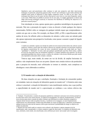 13
Qualitative users and practitioners alike continue to seek new projective and other interviewing
techniques. In particular, advertising agencies often "invent" new techniques to gain media attention and
establish niche points of difference in their highly competitive arena. As often as not, these "new"
techniques have been in use for years, but have been given a new twist or, even more frequently, merely
a new name. While there are pitfalls in newness for its own sake, it is highly appropriate to choose and
adapt interviewing techniques creatively to maximize the likelihood of fulfilling the objectives of a
particular research project.
6
Esta introdução ao tema, apenas aponta para a grandeza metodológica da pesquisa de
mercado. Não tem a presunção de esgotar o tema ou discutir a fundo qualquer dos tópicos
mencionados. Refletir sobre as vantagens de qualquer método requer que compreendamos o
cenário em que este se situa. Por exemplo, em Bauer (2005, p.190) e especificamente sobre
análise de texto, há reflexão sobre as dimensões do método e sobre como um método pode
não apenas representar uma perspectiva localizada, como passar a assumir o papel de ligação
entre vertentes:
A análise de conteúdo é apenas um método de análise de texto desenvolvido dentro das ciências sociais
empíricas. Embora a maior parte das análises clássicas de conteúdo culminem em descrições numéricas
de algumas características do corpus do texto, considerável atenção está sendo dada aos “tipos”,
“qualidades” e “distinções” no texto, antes que qualquer quantificação seja feita. Deste modo, a análise
de texto faz uma ponte entre um formalismo estatístico e a análise qualitativa dos materiais. No divisor
quantidade/qualidade das ciências sociais, a análise de conteúdo é uma técnica híbrida que pode mediar
esta improdutiva discussão sobre virtudes e métodos.
Trata-se aqui, neste estudo, de somar em vez de dividir, de ampliar horizontes de
análise e não simplesmente focar em um ponto. Quanto mais estudos teóricos são produzidos
para a pesquisa de mercado, mais sofisticados se tornam os métodos, mais complexas as
abordagens e mais elaboradas as análises.
2.3 O mundo real e a situação de laboratório
Há duas situações em que a satisfação, frustração e limitação do consumidor podem
ser estudadas: tanto em situações de laboratório quanto no mundo real7
. A fronteira entre estas
esferas é conceitual: a situação de laboratório é uma manifestação realista, mas o que justifica
a especificidade do mundo real é a aproximação ao cotidiano e aos valores efetivos das
6. Tradução.: Os praticantes e usuários de pesquisas qualitativas continuam a procurar novas técnicas projetivas
de entrevistas assim como outras técnicas. As agências de propaganda, em especial, freqüentemente ‘inventam’
novas técnicas para atrair a atenção da mídia e pontuar suas diferenças no cenário altamente competitivo.
Algumas destas técnicas estão em prática há anos, e receberam nova roupagem, ou mais freqüentemente,
simplesmente nova denominação. Embora haja dificuldade em surgir novidade pura, é altamente recomendável
adequar técnicas de entrevista de maneira criativa para maximizar a probabilidade de atingir os objetivos do
estudo em particular.
7 ‘Mundo real’está sendo usado no contexto sócio-cultural e não limitativo: apenas enquanto nível de
manifestação, onde o pesquisador e o cliente cumprem o papel de observantes. As situações de laboratório são
reais, entretanto, neste estudo, são classificadas como artificiais por serem ‘provocadas’ pelo investigador.
 