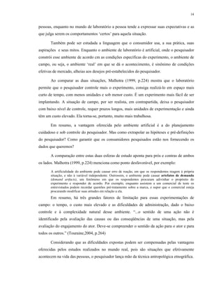 14
pessoas, enquanto no mundo de laboratório a pessoa tende a expressar suas expectativas e as
que julga serem os comportamentos ‘certos’ para aquela situação.
Também pode ser estudada a linguagem que o consumidor usa, a sua prática, suas
aspirações e seus mitos. Enquanto o ambiente de laboratório é artificial, onde o pesquisador
constrói esse ambiente de acordo cm as condições específicas do experimento, o ambiente de
campo, ou seja, o ambiente ‘real’ em que se dá o acontecimento, é sinônimo de condições
efetivas de mercado, alheias aos desejos pré-estabelecidos do pesquisador.
Ao comparar as duas situações, Malhotra (1999, p.224) mostra que o laboratório
permite que o pesquisador controle mais o experimento, consiga realizá-lo em espaço mais
curto de tempo, com menos unidades e sob menor custo. É um experimento mais fácil de ser
implantando. A situação de campo, por ser realista, em contrapartida, deixa o pesquisador
com baixo nível de controle, requer prazos longos, mais unidades de experimentação e ainda
têm um custo elevado. Ela torna-se, portanto, muito mais trabalhosa.
Em resumo, a vantagem oferecida pelo ambiente artificial é a do planejamento
cuidadoso e sob controle do pesquisador. Mas como extrapolar as hipóteses e pré-definições
do pesquisador? Como garantir que os consumidores pesquisados estão nos fornecendo os
dados que queremos?
A comparação entre estas duas esferas de estudo aponta para prós e contras de ambos
os lados. Malhotra (1999, p.224) menciona como ponto desfavorável, por exemplo:
A artificialidade do ambiente pode causar erro de reação, em que os respondentes reagem á própria
situação, e não à variável independente. Outrossim, o ambiente pode causar artefatos de demanda
(demand artfacts), um fenômeno em que os respondentes procuram adivinhar o propósito do
experimento e responder de acordo. Por exemplo, enquanto assistem a um comercial de teste os
entrevistados podem recordar questões pré-tratamento sobre a marca, e supor que o comercial esteja
procurando modificar suas atitudes em relação a ela.
Em resumo, há três grandes fatores de limitação para essas experimentações de
campo: o tempo, o custo mais elevado e as dificuldades de administração, dado o baixo
controle e à complexidade natural desse ambiente. “...o sentido de uma ação não é
identificado pela avaliação das causas ou das conseqüências de uma situação, mas pela
avaliação do engajamento do ator. Deve-se compreender o sentido da ação para o ator e para
todos os outros.” (Touraine,2004, p.264)
Considerando que as dificuldades expostas podem ser compensadas pelas vantagens
oferecidas pelos estudos realizados no mundo real, pois são situações que efetivamente
acontecem na vida das pessoas, o pesquisador lança mão da técnica antropológica etnográfica.
 