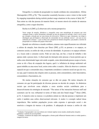 15
Etnografia é a entrada do pesquisador no mundo cotidiano dos consumidores. Afirma
Marianpolski (1999, p.78): “The researcher essentially becomes a naive visitor in that world
by engaging respondents during realistic product usage situations in the course of daily life.”8
Para entrar na vida das pessoas de maneira literal, só mesmo através de estudos de natureza
etnográfica, como a seguir descritos.
Rocha et al (2005, p.2) observam sob a mesma perspectiva:
Neste campo de atuação, defende-se a etnografia como uma metodologia de pesquisa que teria
vantagens frente a outras ferramentas utilizadas na área de pesquisa de mercado, como o focus group
por exemplo, criticado por ser uma técnica de laboratório. Observa-se aqui, claramente, um elogio a
abordagens que privilegiem a observação do consumidor em seu ambiente natural – em casa ou nos
ambientes de consumo – o que se afina com a proposta do método etnográfico, que propõe a imersão do
pesquisador no cotidiano dos grupos observados.
Quando nos referimos a mundo cotidiano, estamos mais especificamente nos referindo
a esferas de atuação, bem descritas por Desai (2002, p.35): as pessoas e os espaços, os
contextos sociais, os estilos de vida, as trocas de identidade. As pessoas e os espaços referem-
se a locais onde o consumo ocorre. Pode ser uma loja, um bar, o local de trabalho e não
apenas onde a pessoa mora. A observação da interação entre pessoas e locais permite que se
saiba como determinado lugar está sendo ocupado, como determinada pessoa ocupa os locais,
como se dá o fluxo de ocupação dos lugares, qual é a influência do design ambiental sob
quem trabalha ou atua nesse local, assim como sobre o usuário. Além de observar o contexto
espacial em que o consumidor atua, é importante considerar o contexto social em que ele vive,
ou seja, qual é natureza das relações entre as pessoas, entre consumidores, entre funcionários,
consumidores e funcionários, etc.
Há muitas situações de consumo que se dão em grupo. Há outras situações de
consumo em que há participação de diversas pessoas na decisão de compra. As dinâmicas
sociais que envolvem essas relações e esses acordos sociais contribuem para o
desenvolvimento de estratégias de mercado. “The nature of the interaction between staff and
customers can be very influential in terms of Sales and also brand image.”9
Desai (2002,
p.21). A maneira como as marcas e os produtos entram na vida das pessoas e imprimem um
estilo é também uma esfera observacional relevante. A moda é o exemplo radical dessa
importância. Mas também populações jovens estão expostas á aprovação social e são
sensíveis a imagens de marcas e de produtos. A adequação de marcas a estilos de vida
8
Tradução: O pesquisador é em sua essência um visitante ingênuo nesse mundo, atraído pelas situações
cotidianas e realistas de uso do produto.
9
Tradução: A natureza da relação entre empregados e clientes pode influenciar bastante tanto as vendas quanto a
imagem da marca.
 