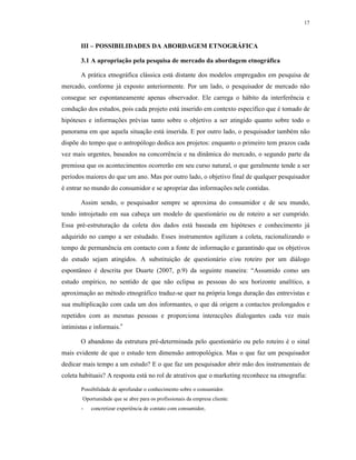 17
III – POSSIBILIDADES DA ABORDAGEM ETNOGRÁFICA
3.1 A apropriação pela pesquisa de mercado da abordagem etnográfica
A prática etnográfica clássica está distante dos modelos empregados em pesquisa de
mercado, conforme já exposto anteriormente. Por um lado, o pesquisador de mercado não
consegue ser espontaneamente apenas observador. Ele carrega o hábito da interferência e
condução dos estudos, pois cada projeto está inserido em contexto específico que é tomado de
hipóteses e informações prévias tanto sobre o objetivo a ser atingido quanto sobre todo o
panorama em que aquela situação está inserida. E por outro lado, o pesquisador também não
dispõe do tempo que o antropólogo dedica aos projetos: enquanto o primeiro tem prazos cada
vez mais urgentes, baseados na concorrência e na dinâmica do mercado, o segundo parte da
premissa que os acontecimentos ocorrerão em seu curso natural, o que geralmente tende a ser
períodos maiores do que um ano. Mas por outro lado, o objetivo final de qualquer pesquisador
é entrar no mundo do consumidor e se apropriar das informações nele contidas.
Assim sendo, o pesquisador sempre se aproxima do consumidor e de seu mundo,
tendo introjetado em sua cabeça um modelo de questionário ou de roteiro a ser cumprido.
Essa pré-estruturação da coleta dos dados está baseada em hipóteses e conhecimento já
adquirido no campo a ser estudado. Esses instrumentos agilizam a coleta, racionalizando o
tempo de permanência em contacto com a fonte de informação e garantindo que os objetivos
do estudo sejam atingidos. A substituição de questionário e/ou roteiro por um diálogo
espontâneo é descrita por Duarte (2007, p.9) da seguinte maneira: “Assumido como um
estudo empírico, no sentido de que não eclipsa as pessoas do seu horizonte analítico, a
aproximação ao método etnográfico traduz-se quer na própria longa duração das entrevistas e
sua multiplicação com cada um dos informantes, o que dá origem a contactos prolongados e
repetidos com as mesmas pessoas e proporciona interacções dialogantes cada vez mais
intimistas e informais.”
O abandono da estrutura pré-determinada pelo questionário ou pelo roteiro é o sinal
mais evidente de que o estudo tem dimensão antropológica. Mas o que faz um pesquisador
dedicar mais tempo a um estudo? E o que faz um pesquisador abrir mão dos instrumentais de
coleta habituais? A resposta está no rol de atrativos que o marketing reconhece na etnografia:
Possibilidade de aprofundar o conhecimento sobre o consumidor.
Oportunidade que se abre para os profissionais da empresa cliente:
- concretizar experiência de contato com consumidor,
 