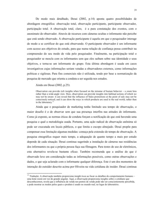 19
De modo mais detalhado, Desai (2002, p.14) aponta quatro possibilidades de
abordagem etnográfica: observação total, observação participante, participante observador,
participação total. A observação total, claro, é a pura constatação dos eventos, com o
anonimato do observador. Através de recursos com câmeras ocultas o informante não percebe
que está sendo observado. A observação participante é aquela em que o pesquisador interage
de modo a se certificar do que está observando. O participante observador é um informante
com acesso aos objetivos do estudo, para que numa relação de confiança possa contribuir na
compreensão do seu modo de vida pelo pesquisador. Finalmente, na participação total o
pesquisador se mescla com os informantes sem que eles saibam sobre sua identidade e seus
objetivos, e torna-se um informante do grupo. Esta última abordagem é usada em casos
investigativos cujas informações seriam vetadas a observadores externos, como informações
políticas e sigilosas. Para fins comerciais não é utilizada, tendo por base a normatização da
pesquisa de mercado que orienta a conduta a ser seguida nos estudos.
Ainda em Desai (2002, p.25):
Observation can provide rich insights when focused on the minutae of human behavior – a zoom lens
rather than a wide-angle view. Here, observation can provide insights into habitual actions of which we
may not be aware: it can reveal that the influence of Sales promotions at the point of sale may not be
consciously noticed; and it can show the ways in which products are used in the real world, rather than
in the laboratory.11
Ainda que o pesquisador de marketing tenha limitado seu tempo de observação, o
maior desafio é o de observar sem que sua presença interfira nas atitudes do informante.
Como já exposto, as normas éticas de conduta forçam a notificação de que está havendo uma
pesquisa e qual a metodologia usada. Portanto, uma ação radical de observação anônima só
pode ser executada em locais públicos, o que limita o escopo almejado. Desai propõe para
compensar essa limitação algumas medidas: começa pela extensão do tempo de observação. A
pesquisa etnográfica requer mais tempo, a adequação de quanto tempo a mais por estudo
depende de cada situação. Desai continua sugerindo a instalação de câmeras nas residências
dos informantes ou que a própria pessoa faça sua filmagem. Para testes de uso de eletrônicos,
esta alternativa revela-se bastante eficaz. Também recomenda que a análise do que é
observado leve em consideração todas as informações possíveis, como outras observações e
dados, e que seja aclarado com o informante qualquer diferença. Este é um dos momentos de
interação do outsider descrito acima por Oliveira na vida cotidiana do insider. Desai continua
11
Tradução: A observação também proporciona insight ricos ao focar os detalhes do comportamento humano –
uma lente zoom em vez de grande angular. Aqui, a observação proporciona insights sobre o cotidiano que
desconhecemos, revela que a influência da venda nos pontos de venda pode não ser conscientemente percebida,
e pode mostrar os modos pelos quais o produto é usado no mundo real, no lugar do laboratório.
 