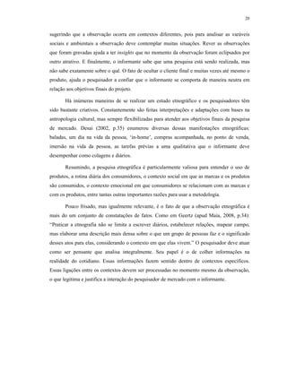 20
sugerindo que a observação ocorra em contextos diferentes, pois para analisar as varáveis
sociais e ambientais a observação deve contemplar muitas situações. Rever as observações
que foram gravadas ajuda a ter insights que no momento da observação foram eclipsados por
outro atrativo. E finalmente, o informante sabe que uma pesquisa está sendo realizada, mas
não sabe exatamente sobre o quê. O fato de ocultar o cliente final e muitas vezes até mesmo o
produto, ajuda o pesquisador a confiar que o informante se comporta de maneira neutra em
relação aos objetivos finais do projeto.
Há inúmeras maneiras de se realizar um estudo etnográfico e os pesquisadores têm
sido bastante criativos. Constantemente são feitas interpretações e adaptações com bases na
antropologia cultural, mas sempre flexibilizadas para atender aos objetivos finais da pesquisa
de mercado. Desai (2002, p.35) enumerou diversas dessas manifestações etnográficas:
baladas, um dia na vida da pessoa, ‘in-home’, compras acompanhada, no ponto de venda,
imersão na vida da pessoa, as tarefas prévias a uma qualitativa que o informante deve
desempenhar como colagens e diários.
Resumindo, a pesquisa etnográfica é particularmente valiosa para entender o uso de
produtos, a rotina diária dos consumidores, o contexto social em que as marcas e os produtos
são consumidos, o contexto emocional em que consumidores se relacionam com as marcas e
com os produtos, entre tantas outras importantes razões para usar a metodologia.
Pouco frisado, mas igualmente relevante, é o fato de que a observação etnográfica é
mais do um conjunto de constatações de fatos. Como em Geertz (apud Maia, 2008, p.34):
“Praticar a etnografia não se limita a escrever diários, estabelecer relações, mapear campo,
mas elaborar uma descrição mais densa sobre o que um grupo de pessoas faz e o significado
desses atos para elas, considerando o contexto em que elas vivem.” O pesquisador deve atuar
como ser pensante que analisa integralmente. Seu papel é o de colher informações na
realidade do cotidiano. Essas informações fazem sentido dentro de contextos específicos.
Essas ligações entre os contextos devem ser processadas no momento mesmo da observação,
o que legitima e justifica a interação do pesquisador de mercado com o informante.
 