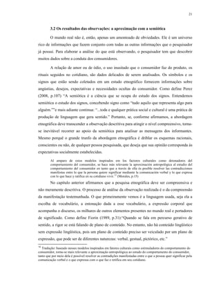 21
3.2 Os resultados das observações: a aproximação com a semiótica
O mundo real não é, então, apenas um amontoado de obviedades. Ele é um universo
rico de informações que fazem conjunto com todas as outras informações que o pesquisador
já possui. Para elaborar a análise do que está observando, o pesquisador tem que descobrir
muitos dados sobre a conduta dos consumidores.
A relação de amor ou de ódio, o uso inusitado que o consumidor faz do produto, os
rituais seguidos no cotidiano, são dados delicados de serem analisados. Os símbolos e os
signos que estão sendo coletados em um estudo etnográfico fornecem informações sobre
angústias, desejos, expectativas e necessidades ocultas do consumidor. Como define Perez
(2008, p.107) “A semiótica é a ciência que se ocupa do estudo dos signos. Entendemos
semiótica o estudo dos signos, concebendo signo como “tudo aquilo que representa algo para
alguém.””e mais adiante continua: “...toda e qualquer prática social e cultural é uma prática de
produção de linguagem que gera sentido.” Portanto, se, conforme afirmamos, a abordagem
etnográfica deve transcender a observação descritiva para atingir o nível compreensivo, torna-
se inevitável recorrer ao apoio da semiótica para analisar as mensagens dos informantes.
Mesmo porquê o grande trunfo da abordagem etnográfica é driblar os esquemas racionais,
conscientes ou não, de qualquer pessoa pesquisada, que deseja que sua opinião corresponda ás
expectativas socialmente estabelecidas.
Al amparo de estos modelos inspirados em los factores culturales como detonadores del
comportamiento del consumidor, se hace más relevante la aproximación antropológica al estudio del
comportamiento del consumidor en tanto que a través de ella és posible resolver las contradicciones
manifestas entre lo que la persona quiere significar mediante la comunicación verbal y lo que expresa
con lo que hace y ratifica en su cotidiano vivir.12
(Morales, p.15)
No capítulo anterior afirmamos que a pesquisa etnográfica deve ser compreensiva e
não meramente descritiva. O processo de análise da observação realizada é o da compreensão
da manifestação testemunhada. O que primeiramente vemos é a linguagem usada, seja ela a
escolha de vocabulário, a entonação dada a esse vocabulário, a expressão corporal que
acompanha o discurso, os milhares de outros elementos presentes no mundo real e portadores
de significado. Como define Fiorin (1989, p.31):“Quando se fala em percurso gerativo de
sentido, a rigor se está falando de plano de conteúdo. No entanto, não há conteúdo lingüístico
sem expressão lingüística, pois um plano de conteúdo preciso ser veiculado por um plano de
expressão, que pode ser de diferentes naturezas: verbal, gestual, pictórico, etc.”
12
Tradução: baseado nesses modelos inspirados em fatores culturais como estimuladores do comportamento do
consumidor, torna-se mais relevante a aproximação antropológica ao estudo do comportamento do consumidor,
tanto que por meio dela é possível resolver as contradições manifestadas entre o que a pessoa quer significar pela
comunicação verbal e o que expressa com o que faz e retifica em seu cotidiano.
 