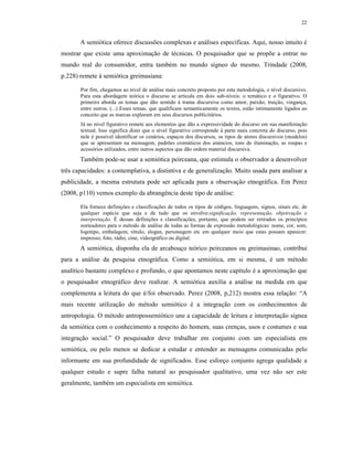 22
A semiótica oferece discussões complexas e análises específicas. Aqui, nosso intuito é
mostrar que existe uma aproximação de técnicas. O pesquisador que se propõe a entrar no
mundo real do consumidor, entra também no mundo sígneo do mesmo. Trindade (2008,
p.228) remete à semiótica greimasiana:
Por fim, chegamos ao nível de análise mais concreto proposto por esta metodologia, o nível discursivo.
Para esta abordagem teórica o discurso se articula em dois sub-níveis: o temático e o figurativo. O
primeiro aborda os temas que dão sentido à trama discursiva como amor, paixão, traição, vingança,
entre outros. (...) Esses temas, que qualificam semanticamente os textos, estão intimamente ligados ao
conceito que as marcas exploram em seus discursos publicitários.
Já no nível figurativo remete aos elementos que dão a expressividade do discurso em sua manifestação
textual. Isso significa dizer que o nível figurativo corresponde à parte mais concreta do discurso, pois
nele é possível identificar os cenários, espaços dos discursos, os tipos de atores discursivos (modelos)
que se apresentam na mensagem, padrões cromáticos dos anúncios, tons de iluminação, as roupas e
acessórios utilizados, entre outros aspectos que dão ordem material discursiva.
Também pode-se usar a semiótica peirceana, que estimula o observador a desenvolver
três capacidades: a contemplativa, a distintiva e de generalização. Muito usada para analisar a
publicidade, a mesma estrutura pode ser aplicada para a observação etnográfica. Em Perez
(2008, p110) vemos exemplo da abrangência deste tipo de análise:
Ela fornece definições e classificações de todos os tipos de códigos, linguagens, signos, sinais etc. de
qualquer espécie que seja e de tudo que os envolve:significação, representação, objetivação e
interpretação. É dessas definições e classificações, portanto, que podem ser retirados os princípios
norteadores para o método de análise de todas as formas de expressão metodológicas: nome, cor, som,
logotipo, embalagem, rótulo, slogan, personagem etc em qualquer meio que estas possam aparecer:
impresso, foto, rádio, cine, videográfico ou digital.
A semiótica, disponha ela de arcabouço teórico peirceanos ou greimasinao, contribui
para a análise da pesquisa etnográfica. Como a semiótica, em si mesma, é um método
analítico bastante complexo e profundo, o que apontamos neste capítulo é a aproximação que
o pesquisador etnográfico deve realizar. A semiótica auxilia a análise na medida em que
complementa a leitura do que é/foi observado. Perez (2008, p,212) mostra essa relação: “A
mais recente utilização do método semiótico é a integração com os conhecimentos de
antropologia. O método antropossemiótico une a capacidade de leitura e interpretação sígnea
da semiótica com o conhecimento a respeito do homem, suas crenças, usos e costumes e sua
integração social.” O pesquisador deve trabalhar em conjunto com um especialista em
semiótica, ou pelo menos se dedicar a estudar e entender as mensagens comunicadas pelo
informante em sua profundidade de significados. Esse esforço conjunto agrega qualidade a
qualquer estudo e supre falha natural ao pesquisador qualitativo, uma vez não ser este
geralmente, também um especialista em semiótica.
 