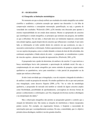 23
IV – OS DESAFIOS
4.1 Etnografia: as limitações metodológicas
No momento em que se deseja atribuir aos resultados do estudo etnográfico um caráter
científico e acadêmico, a primeira acusação que aparece nas discussões é a da falta de
comprovação estatística e conseqüente mensuração, quantificação, ou seja, a garantia de
veracidade dos resultados. Wielewicki (2001, p.28) introduz esta discussão para apontar à
enorme responsabilidade de um estudo desta natureza. Mesmo se apropriando de conceitos
que cientifiquem o estudo etnográfico, os princípios que norteiam esta pesquisa, são também
os que a dificultam. Por um lado, o observador deve ser totalmente imparcial, conservando
uma atitude ingênua, aquela desprovida de conceitos que influenciam o resultado. E por outro
lado, as informações só terão sentido dentro do contexto em que acontecem, ou seja, é
necessário contextualizar a informação. Embora aparentemente a etnografia se proponha a dar
voz aos sujeitos da pesquisa, como o criador dotando a criatura do dom da fala articulada, eles
continuam assujeitados e falado através do outro – o pesquisador, se considerarmos o ponto
de vista dos sujeitos -, detentor do poder de representá-los. (Wielwicki, 2001, p.30)
O pesquisador tem o poder de determinar, de analisar e de concluir. E o que motivou a
busca metodológica havia sido justamente a aproximação da realidade social. Ou seja, a
complementação de um estudo etnográfico por outros métodos de pesquisa, sejam estudos
qualitativos ou quantitativos, serve para neutralizar a visão parcial do pesquisador ou da
equipe que realizou a observação.
Já não é mais novidade que a triangulação, o uso de conjunto e integrado de métodos e
de análises é usado na pesquisa de mercado. Os estudos qualitativos são os que mais praticam
essa triangulação, como descreve Siqueira (2008, p.78): “Ao se valer da metodologia
qualitativa, o pesquisador de mercado está também se valendo de alguns conceitos amplos
como flexibilidade, possibilidade de aprofundamento, convergência de diversas formas de
pensar o conhecimento e a informação e, por fim, integração de diversas escolas e abordagens
e na interpretação dos dados.”
Mas a observação etnográfica não permite ao pesquisador garantir o controle que a
situação de laboratório tem. São muitas as situações de interferência e fatores inesperados
podem ocorrer. Por exemplo, em organizações formais, é freqüente a necessidade de
autorizações para que o acompanhamento aconteça. Ou seja, a naturalidade, que é o objetivo
primário dessa abordagem, também é um dos grandes desafios.
 