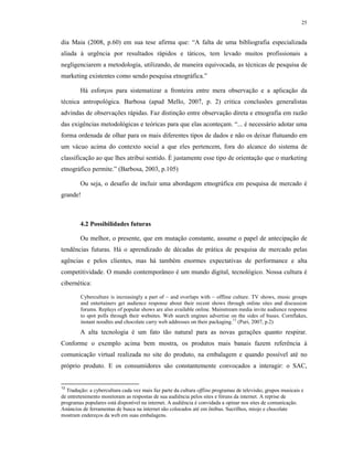25
dia Maia (2008, p.60) em sua tese afirma que: “A falta de uma bibliografia especializada
aliada à urgência por resultados rápidos e táticos, tem levado muitos profissionais a
negligenciarem a metodologia, utilizando, de maneira equivocada, as técnicas de pesquisa de
marketing existentes como sendo pesquisa etnográfica.”
Há esforços para sistematizar a fronteira entre mera observação e a aplicação da
técnica antropológica. Barbosa (apud Mello, 2007, p. 2) critica conclusões generalistas
advindas de observações rápidas. Faz distinção entre observação direta e etnografia em razão
das exigências metodológicas e teóricas para que elas aconteçam. “... é necessário adotar uma
forma ordenada de olhar para os mais diferentes tipos de dados e não os deixar flutuando em
um vácuo acima do contexto social a que eles pertencem, fora do alcance do sistema de
classificação ao que lhes atribui sentido. É justamente esse tipo de orientação que o marketing
etnográfico permite.” (Barbosa, 2003, p.105)
Ou seja, o desafio de incluir uma abordagem etnográfica em pesquisa de mercado é
grande!
4.2 Possibilidades futuras
Ou melhor, o presente, que em mutação constante, assume o papel de antecipação de
tendências futuras. Há o aprendizado de décadas de prática de pesquisa de mercado pelas
agências e pelos clientes, mas há também enormes expectativas de performance e alta
competitividade. O mundo contemporâneo é um mundo digital, tecnológico. Nossa cultura é
cibernética:
Cyberculture is increasingly a part of – and overlaps with – offline culture. TV shows, music groups
and entertainers get audience response about their recent shows through online sites and discussion
forums. Replays of popular shows are also available online. Mainstream media invite audience response
to spot polls through their websites. Web search engines advertise on the sides of buses. Cornflakes,
instant noodles and chocolate carry web addresses on their packaging.13
(Puri, 2007, p.2)
A alta tecnologia é um fato tão natural para as novas gerações quanto respirar.
Conforme o exemplo acima bem mostra, os produtos mais banais fazem referência à
comunicação virtual realizada no site do produto, na embalagem e quando possível até no
próprio produto. E os consumidores são constantemente convocados a interagir: o SAC,
13
Tradução: a cybercultura cada vez mais faz parte da cultura offline.programas de televisão, grupos musicais e
de entretenimento monitoram as respostas de sua audiência pelos sites e fóruns da internet. A reprise de
programas populares está disponível na internet. A audiência é convidada a opinar nos sites de comunicação.
Anúncios de ferramentas de busca na internet são colocados até em ônibus. Sucrilhos, miojo e chocolate
mostram endereços da web em suas embalagens.
 