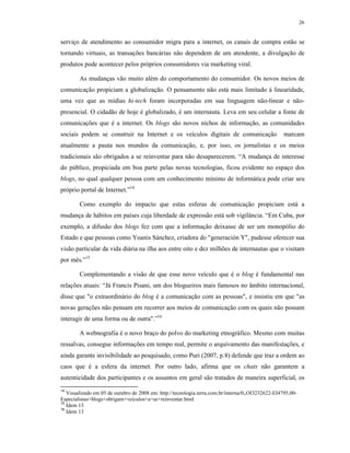 26
serviço de atendimento ao consumidor migra para a internet, os canais de compra estão se
tornando virtuais, as transações bancárias não dependem de um atendente, a divulgação de
produtos pode acontecer pelos próprios consumidores via marketing viral.
As mudanças vão muito além do comportamento do consumidor. Os novos meios de
comunicação propiciam a globalização. O pensamento não está mais limitado á linearidade,
uma vez que as mídias hi-tech foram incorporadas em sua linguagem não-linear e não-
presencial. O cidadão de hoje é globalizado, é um internauta. Leva em seu celular a fonte de
comunicações que é a internet. Os blogs são novos nichos de informação, as comunidades
sociais podem se construir na Internet e os veículos digitais de comunicação marcam
atualmente a pauta nos mundos da comunicação, e, por isso, os jornalistas e os meios
tradicionais são obrigados a se reinventar para não desaparecerem. “A mudança de interesse
do público, propiciada em boa parte pelas novas tecnologias, ficou evidente no espaço dos
blogs, no qual qualquer pessoa com um conhecimento mínimo de informática pode criar seu
próprio portal de Internet.”14
Como exemplo do impacto que estas esferas de comunicação propiciam está a
mudança de hábitos em países cuja liberdade de expressão está sob vigilância. “Em Cuba, por
exemplo, a difusão dos blogs fez com que a informação deixasse de ser um monopólio do
Estado e que pessoas como Yoanis Sánchez, criadora do "generación Y", pudesse oferecer sua
visão particular da vida diária na ilha aos entre oito e dez milhões de internautas que o visitam
por mês.”15
Complementando a visão de que esse novo veículo que é o blog é fundamental nas
relações atuais: “Já Francis Pisani, um dos blogueiros mais famosos no âmbito internacional,
disse que "o extraordinário do blog é a comunicação com as pessoas", e insistiu em que "as
novas gerações não pensam em recorrer aos meios de comunicação com os quais não possam
interagir de uma forma ou de outra".”16
A webnografia é o novo braço do polvo do marketing etnográfico. Mesmo com muitas
ressalvas, consegue informações em tempo real, permite o arquivamento das manifestações, e
ainda garante invisibilidade ao pesquisado, como Puri (2007, p.8) defende que traz a ordem ao
caos que é a esfera da internet. Por outro lado, afirma que os chats não garantem a
autenticidade dos participantes e os assuntos em geral são tratados de maneira superficial, os
14
Visualizado em 05 de outubro de 2008 em: http://tecnologia.terra.com.br/interna/0,,OI3232622-EI4795,00-
Especialistas+blogs+obrigam+veiculos+a+se+reinventar.html
15
Idem 13
16
Idem 13
 