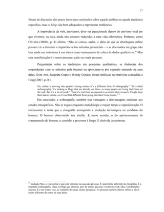 27
fóruns de discussão são pouco úteis para conclusões sobre aquele público ou aquela tendência
específica, mas os blogs são bem adequados a representar tendências.
A importância da web, entretanto, deve ser equacionada dentro do universo total em
que vivemos, ou seja, ainda não estamos reduzidos a uma vida cibernética. Portanto, como
Oliveira (2008b, p.18) afirma: “Não se coloca, assim, a idéia de que as abordagens online
possam vir a diminuir a importância dos métodos presenciais – e as discussões em grupo não
têm ainda um substituto à sua altura como instrumento de coleta de dados qualitativos.” Mas
esta manifestação é o nosso presente, cada vez mais presente.
Perguntadas sobre as tendências em pesquisas qualitativas, se distanciar dos
respondentes com os métodos pela internet ou aproximar-se por exemplo entrando na casa
deles, Sven Arn, Sangeeta Gupta e Wendy Gordon, foram enfáticas na entrevista concedida a
Heeg (2007, p.16):
No, online is moving into people’s living rooms. It’s a different form of ethnography.” “It’s called
webnography. It’s looking at blogs that are already out there, as many people are living their lives on
the web. Bet it’s a lot of work.” “And it’s real time as opposed to so much other research. People keep
their diaries online, so it’s not that different from going into their living rooms.17
”
Em conclusão, a webnografia, também traz vantagens e desvantagens similares aos
estudos etnográficos. Não se esgota enquanto metodologia e requer tempo e especialização. O
interessante é notar que a etnografia acompanha a evolução tecnológica no cotidiano do
homem. O homem observando seu similar. E nesse sentido, o do aprimoramento da
compreensão do homem, o caminho a percorrer é longo. E cheio de descobertas.
17
tradução:Não, a vida online é que está entrando na casa das pessoas. É uma forma diferente de etnografia. É a
chamada webnografia, olhar os blogs que existem, pois há muitas pessoas vivendo na web. Mas é um trabalho
enorme. E é em tempo real, ao contrário de tantas outras pesquisas. As pessoas mantém diários online, e não é
muito diferente de entrar na casa delas.
 