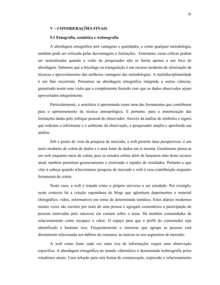 28
V – CONSIDERAÇÕES FINAIS
5.1 Etnografia, semiótica e webnografia
A abordagem etnográfica tem vantagens e qualidades, e como qualquer metodologia,
também pode ser criticada pelas desvantagens e limitações. Entretanto, essas críticas podem
ser neutralizadas quando a visão do pesquisador não se limita apenas a um foco de
abordagem. Sabemos que a bricolage ou triangulação é um recurso moderno de otimização de
técnicas e aproveitamento das melhores vantagens das metodologias. A multidisciplinaridade
é um fato recorrente. Pensamos na abordagem etnográfica integrada a outras ciências,
garantindo assim uma visão que a complementa fazendo com que os dados observados sejam
aproveitados integralmente.
Particularmente, a semiótica é apresentada como uma das ferramentas que contribuem
para o aprimoramento da técnica antropológica. E portanto, para a minimização das
limitações dadas pelo enfoque pessoal do observador. Através da análise de símbolos e signos
que rodeiam o informante e o ambiente da observação, o pesquisador amplia e aprofunda sua
análise.
Sob o ponto de vista da pesquisa de mercado, a web permite duas perspectivas: é um
meio moderno de coleta de dados e é uma fonte de dados em si mesma. Geralmente pensa-se
em web enquanto meio de coleta, pois os estudos online além de lançarem mão deste recurso
atual, também permitem gerenciamento e otimizado e rapidez de resultados. Portanto o que
vêm à cabeça quando relacionamos pesquisa de mercado e web é essa contribuição enquanto
ferramenta de coleta.
Neste caso, a web é tratada como o próprio universo a ser estudado. Por exemplo,
neste contexto há a criação espontânea de blogs que aglutinam depoimentos e material
(fotográfico, vídeo, informativo) em torno de determinada temática. Estes diários modernos
muitas vezes são escritos por mais de uma pessoa e agregam comentários e participação de
pessoas motivadas pelo interesse em comum sobre o tema. Há também comunidades de
relacionamento como myspace e orkut. O espaço para que o perfil do consumidor seja
identificado é bastante rico. Frequentemente o interesse que agrupa as pessoas está
diretamente relacionado aos hábitos de consumo, às marcas ou aos segmentos de mercado.
A web como fonte cada vez mais rica de informações requer uma observação
específica. A abordagem etnográfica no mundo cibernético é denominada webnografia pelos
estudiosos atuais. Uma solução para esta forma de comunicação, expressão e relacionamento
 