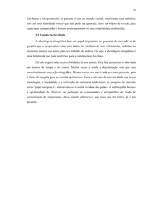 29
não-linear e não-presencial: as pessoas vivem no mundo virtual, manifestam suas opiniões,
tem até uma identidade virtual que não pode ser ignorada, deve ser objeto de estudo, para
quem quer compreender o homem contemporâneo em sua complexidade multimédia.
5.2 Considerações finais
A abordagem etnográfica tem um papel importante na pesquisa de mercado: o de
garantir que o pesquisador conte com dados do cotidiano de seus informantes, colhidos no
momento mesmo das ações, para seu trabalho de análise. Ou seja, a abordagem etnográfica é
uma ferramenta que pode contribuir para a compreensão dos fatos.
Ela não esgota todas as possibilidades de um estudo. Para fins comerciais é abreviada
em termos de tempo e de custos. Muitas vezes é usada a denominação sem que seja
conceitualmente uma ação etnográfica. Mesmo assim, seu uso é cada vez mais premente, pois
é fonte de insights para os estudos qualitativos. Com o advento da interatividade nas novas
tecnologias, a linearidade e a utilização de estruturas tradicionais de pesquisa de mercado
como ‘paper and pencil’, similarizam-se à escrita da idade das pedras. A webnografia fornece
a oportunidade de observar, ao participar de comunidades e compartilhar do modo de
comunicação do intyernautas, desse mundo cibernético, que mais que um futuro, já é um
presente.
 