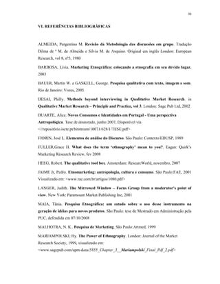 30
VI. REFERÊNCIAS BIBLIOGRÁFICAS
ALMEIDA, Pergentino M. Revisão da Metodologia das discussões em grupo. Tradução
Dilma de ª M. de Almeida e Silvia M. de Asquino. Original em inglês London: European
Research, vol 8, nº3, 1980
BARBOSA, Livia. Marketing Etnográfico: colocando a etnografia em seu devido lugar.
2003
BAUER, Martin W. e GASKELL, George. Pesquisa qualitativa com texto, imagem e som.
Rio de Janeiro: Vozes, 2005
DESAI, Philly. Methods beyond interviewing in Qualitative Market Research. in
Qualitative Market Research – Principle and Practice, vol 3. London: Sage Pub Ltd, 2002
DUARTE, Alice. Novos Consumos e Identidades em Portugal - Uma perspectiva
Antropológica. Tese de doutorado, junho 2007, Disponível via
<//repositório.iscte.pt/bitstream/10071/628/1/TESE.pdf>
FIORIN, José L. Elementos de análise do Discurso. São Paulo: Contexto/EDUSP, 1989
FULLER,Grace H. What does the term ‘ethnography’ mean to you?. Eagan: Quirk’s
Marketing Research Review, fev 2008
HEEG, Robert. The qualitative tool box. Amsterdam: ResearcWorld, novembro, 2007
JAIME Jr, Pedro. Etnomarketing: antropologia, cultura e consumo. São Paulo:FAE, 2001
Visualizado em: <www.rae.com.br/artigos/1080.pdf>
LANGER, Judith. The Mirrowed Window – Focus Group from a moderator’s point of
view. New York: Paramount Market Publishing Inc, 2001
MAIA, Tânia. Pesquisa Etnográfica: um estudo sobre o uso desse instrumento na
geração de idéias para novos produtos. São Paulo: tese de Mestrado em Administração pela
PUC, defendida em 07/10/2008
MALHOTRA, N. K.. Pesquisa de Marketing. São Paulo:Artmed, 1999
MARIAMPOLSKI, Hy. The Power of Ethnography. London: Journal of the Market
Research Society, 1999, visualizado em:
<www.sagepub.com/upm-data/5855_Chapter_3__Mariampolski_Final_Pdf_2.pdf>
 