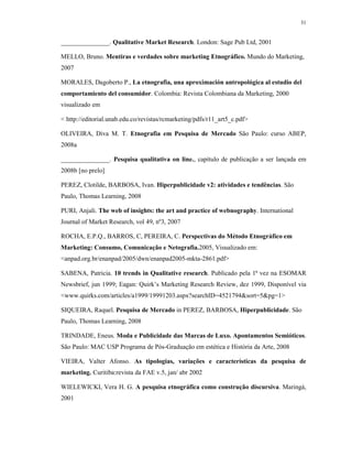 31
_______________. Qualitative Market Research. London: Sage Pub Ltd, 2001
MELLO, Bruno. Mentiras e verdades sobre marketing Etnográfico. Mundo do Marketing,
2007
MORALES, Dagoberto P., La etnografia, una aproximación antropológica al estudio del
comportamiento del consumidor. Colombia: Revista Colombiana da Marketing, 2000
visualizado em
< http://editorial.unab.edu.co/revistas/rcmarketing/pdfs/r11_art5_c.pdf>
OLIVEIRA, Diva M. T. Etnografia em Pesquisa de Mercado São Paulo: curso ABEP,
2008a
_______________. Pesquisa qualitativa on line., capítulo de publicação a ser lançada em
2008b [no prelo]
PEREZ, Clotilde, BARBOSA, Ivan. Hiperpublicidade v2: atividades e tendências. São
Paulo, Thomas Learning, 2008
PURI, Anjali. The web of insights: the art and practice of webnography. International
Journal of Market Research, vol 49, nº3, 2007
ROCHA, E.P.Q., BARROS, C, PEREIRA, C. Perspectivas do Método Etnográfico em
Marketing: Consumo, Comunicação e Netografia.2005, Visualizado em:
<anpad.org.br/enanpad/2005/dwn/enanpad2005-mkta-2861.pdf>
SABENA, Patricia. 10 trends in Qualitative research. Publicado pela 1ª vez na ESOMAR
Newsbrief, jun 1999; Eagan: Quirk’s Marketing Research Review, dez 1999, Disponível via
<www.quirks.com/articles/a1999/19991203.aspx?searchID=4521794&sort=5&pg=1>
SIQUEIRA, Raquel. Pesquisa de Mercado in PEREZ, BARBOSA, Hiperpublicidade. São
Paulo, Thomas Learning, 2008
TRINDADE, Eneus. Moda e Publicidade das Marcas de Luxo. Apontamentos Semióticos.
São Paulo: MAC USP Programa de Pós-Graduação em estética e História da Arte, 2008
VIEIRA, Valter Afonso. As tipologias, variações e características da pesquisa de
marketing. Curitiba:revista da FAE v.5, jan/ abr 2002
WIELEWICKI, Vera H. G. A pesquisa etnográfica como construção discursiva. Maringá,
2001
 