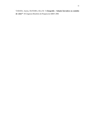32
YASUDA, Aurora, OLIVEIRA, Diva M. T..Etnografia – Solução Inovadora ou caminho
de volta?”. II Congresso Brasileiro de Pesquisa da ABEP, 2006
 