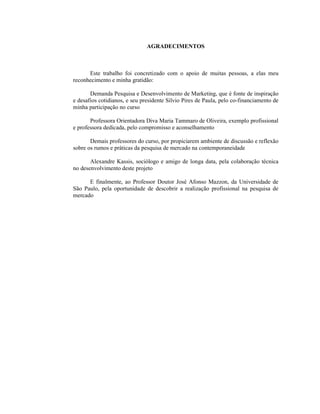 5
AGRADECIMENTOS
Este trabalho foi concretizado com o apoio de muitas pessoas, a elas meu
reconhecimento e minha gratidão:
Demanda Pesquisa e Desenvolvimento de Marketing, que é fonte de inspiração
e desafios cotidianos, e seu presidente Silvio Pires de Paula, pelo co-financiamento de
minha participação no curso
Professora Orientadora Diva Maria Tammaro de Oliveira, exemplo profissional
e professora dedicada, pelo compromisso e aconselhamento
Demais professores do curso, por propiciarem ambiente de discussão e reflexão
sobre os rumos e práticas da pesquisa de mercado na contemporaneidade
Alexandre Kassis, sociólogo e amigo de longa data, pela colaboração técnica
no desenvolvimento deste projeto
E finalmente, ao Professor Doutor José Afonso Mazzon, da Universidade de
São Paulo, pela oportunidade de descobrir a realização profissional na pesquisa de
mercado
 