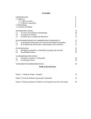 7
SUMÁRIO
I.INTRODUÇÃO 8
1.1 Objetivos 8
1.1.1 objetivos gerais 8
1.1.2 objetivos específicos 8
1.2 Metodologia 8
1.3 estrutura do trabalho 8
II.PANORAMA GERAL: 10
2.1 As raízes da etnografia na antropologia 10
2.2 A pesquisa de mercado 11
2.3 O mundo real e a situação de laboratório 13
III.AS POSSIBILIDADES DA ABORDAGEM ETNOGRÁFICA 17
3.1 A apropriação pela pesquisa de mercado da abordagem etnográfica 17
3.2 Os resultados das observações: a aproximação com a semiótica 21
IV.OS DESAFIOS 23
4.1 Abordagem etnográfica: as limitações na pesquisa de mercado 23
4.2 Possibilidades futuras 25
V.CONSIDERAÇÕES FINAIS
5.1 Etnografia, semiótica e webnografia 28
5.2 Considerações finais 29
VI.REFERÊNCIAS BIBLIOGRÁFICAS 30
ÍNDICE DE FIGURAS
Figura 1 : Charge do Angeli: ‘miragem’ 16
Figura 2: O círculo dinâmico pesquisador/ informante 18
Figura 3: Pesquisa qualitativa no Brasil e na Europa dos anos 40 a este século 24
 