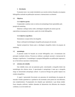 8
1. Introdução
O presente texto é um estudo introdutório aos recortes teóricos baseadas em pesquisa
bibliográfica realizada em publicações nacionais e internacionais e na Internet.
1.1 Objetivos
1.1.1 objetivos gerais:
Compreender e analisar como os teóricos da antropologia foram apreendidos pela
pesquisa de marketing.
Sintetizar o enfoque teórico sobre a abordagem etnográfica de autores que são
especialistas em pesquisa de mercado, a partir de revisão bibliográfica.
1.1.2 objetivos específicos:
Sistematizar o escopo teórico da etnografia.
Situar a utilização da abordagem etnográfica pela pesquisa de mercado.
Apontar perspectivas futuras para a abordagem etnográfica dentro da pesquisa de
marketing.
1.2 metodologia
O presente estudo foi baseado em revisão bibliográfica com o levantamento dos
principais resultados teóricos. Procurou-se enfatizar a produção nacional e internacional de
destaque e significativa. A metodologia é a pesquisa bibliográfica em publicações impressas e
na web de teóricos nacionais e internacionais.
1.3 estrutura do trabalho
Este trabalho inicia com um panorama geral, conceituando a etnografia dentro das
metodologias das ciências sócias. A aproximação à antropologia é tanta que a etnografia
chega ser denominada antropologia cultural. A escola de Chicago tem grande impacto nos
estudos etnográficos.
A seguir é apresentado brevemente um panorama de metodologias da pesquisa de
mercado. Estudos quantitativos e qualitativos são mostrados como pontos de vista diferentes,
mas complementares. O pesquisador cria situações que reproduzem o que deseja estudar.
Essas situações artificiais, também chamadas de laboratoriais são diferentes das situações
cotidianas, ou as do mundo real.
 