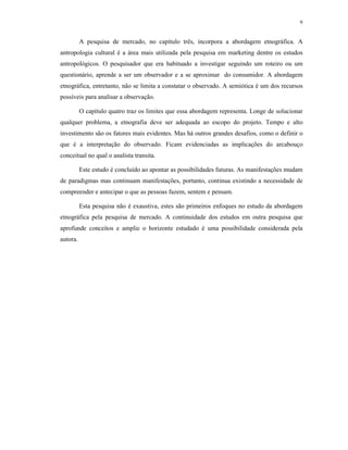 9
A pesquisa de mercado, no capítulo três, incorpora a abordagem etnográfica. A
antropologia cultural é a área mais utilizada pela pesquisa em marketing dentre os estudos
antropológicos. O pesquisador que era habituado a investigar seguindo um roteiro ou um
questionário, aprende a ser um observador e a se aproximar do consumidor. A abordagem
etnográfica, entretanto, não se limita a constatar o observado. A semiótica é um dos recursos
possíveis para analisar a observação.
O capítulo quatro traz os limites que essa abordagem representa. Longe de solucionar
qualquer problema, a etnografia deve ser adequada ao escopo do projeto. Tempo e alto
investimento são os fatores mais evidentes. Mas há outros grandes desafios, como o definir o
que é a interpretação do observado. Ficam evidenciadas as implicações do arcabouço
conceitual no qual o analista transita.
Este estudo é concluído ao apontar as possibilidades futuras. As manifestações mudam
de paradigmas mas continuam manifestações, portanto, continua existindo a necessidade de
compreender e antecipar o que as pessoas fazem, sentem e pensam.
Esta pesquisa não é exaustiva, estes são primeiros enfoques no estudo da abordagem
etnográfica pela pesquisa de mercado. A continuidade dos estudos em outra pesquisa que
aprofunde conceitos e amplie o horizonte estudado é uma possibilidade considerada pela
autora.
 