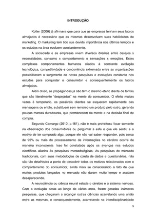 INTRODUÇÃO
Kotler (2006) já afirmava que para que as empresas tenham seus lucros
almejados é necessário que as mesmas desenvolvam suas habilidades de
marketing. O marketing tem tido sua devida importância nos últimos tempos e
os estudos na área evoluem constantemente.
A sociedade e as empresas vivem diversos dilemas entre desejos x
necessidades, consumo x comportamento e sensações x emoções. Estes
complexos

comportamentos

humanos

aliados

à

constante

evolução

tecnológica, competitividade e concorrência extremada entre as organizações
possibilitaram o surgimento de novas pesquisas e evoluções constante nos
estudos para conquistar o consumidor e consequentemente os lucros
almejados.
Além disso, as propagandas já não têm o mesmo efeito diante de tantas
que são literalmente “despejadas” na mente do consumidor. O efeito muitas
vezes é temporário, os possíveis clientes se esquecem rapidamente das
mensagens ou então, substituem sem remorso um produto pelo outro, gerando
poucas marcas duradouras, que permanecem na mente e na decisão final de
compra.
Segundo Camargo (2010, p.161), não é mais proveitoso focar somente
na observação dos consumidores ou perguntar a este o que ele sentiu e o
motivo de ter comprado algo, porque ele não vai saber responder, pois cerca
de 95% ou mais do processamento de informações no cérebro ocorre de
maneira inconsciente. Isso foi constatado após os avanços nos estudos
científicos aliados às pesquisas mercadológicas. As pesquisas de mercado
tradicionais, com suas metodologias de coleta de dados e questionários, não
são tão detalhistas a ponto de descobrir todos os motivos relacionados com o
comportamento do consumidor, ainda mais se considerando o fato de que
muitos produtos lançados no mercado não duram muito tempo e acabam
desaparecendo.
A neurociência ou ciência neural estuda o cérebro e o sistema nervoso.
Com a evolução desta ao longo de vários anos, foram geradas inúmeras
pesquisas, que chegaram a alcançar outras ciências acarretando uma união
entre as mesmas, e consequentemente, acarretando na interdisciplinaridade
9

 